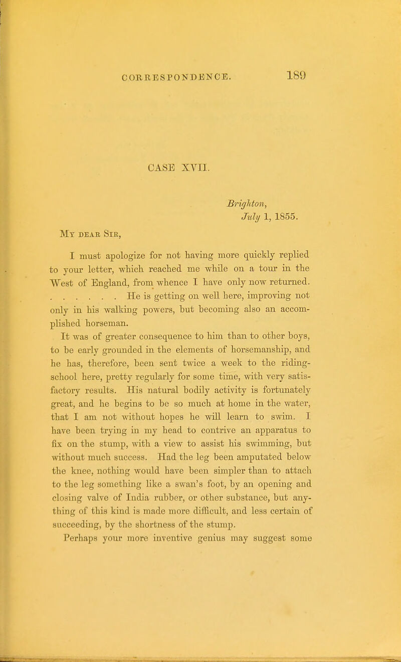 CASE XVII. Brighton, July 1, 1855. Mx DEAB SlE, I must apologize for not having more quickly replied to your letter, which reached me while on a toiu in the West of England, from whence I have only now returned. He is getting on well here, improving not only in his walking powers, hut becoming also an accom- plished horseman. It was of greater consequence to him than to other boys, to be early grounded in the elements of horsemanship, and he has, therefore, been sent twice a week to the riding- school here, pretty regidarly for some time, with very satis- factory results. His natural bodily activity is fortunately great, and he begins to be so much at home in the water, that I am not without hopes he will learn to swim. I have been trying in my head to contrive an apparatus to fix on the stump, with a view to assist his swimming, but without much success. Had the leg been amputated below the knee, nothing would have been simpler than to attach to the leg something like a swan's foot, by an opening and closing valve of India rubber, or other substance, but any- thing of this kind is made more difficult, and less certain of succeeding, by the shortness of the stimip. Perhaps your more inventive genius may suggest some