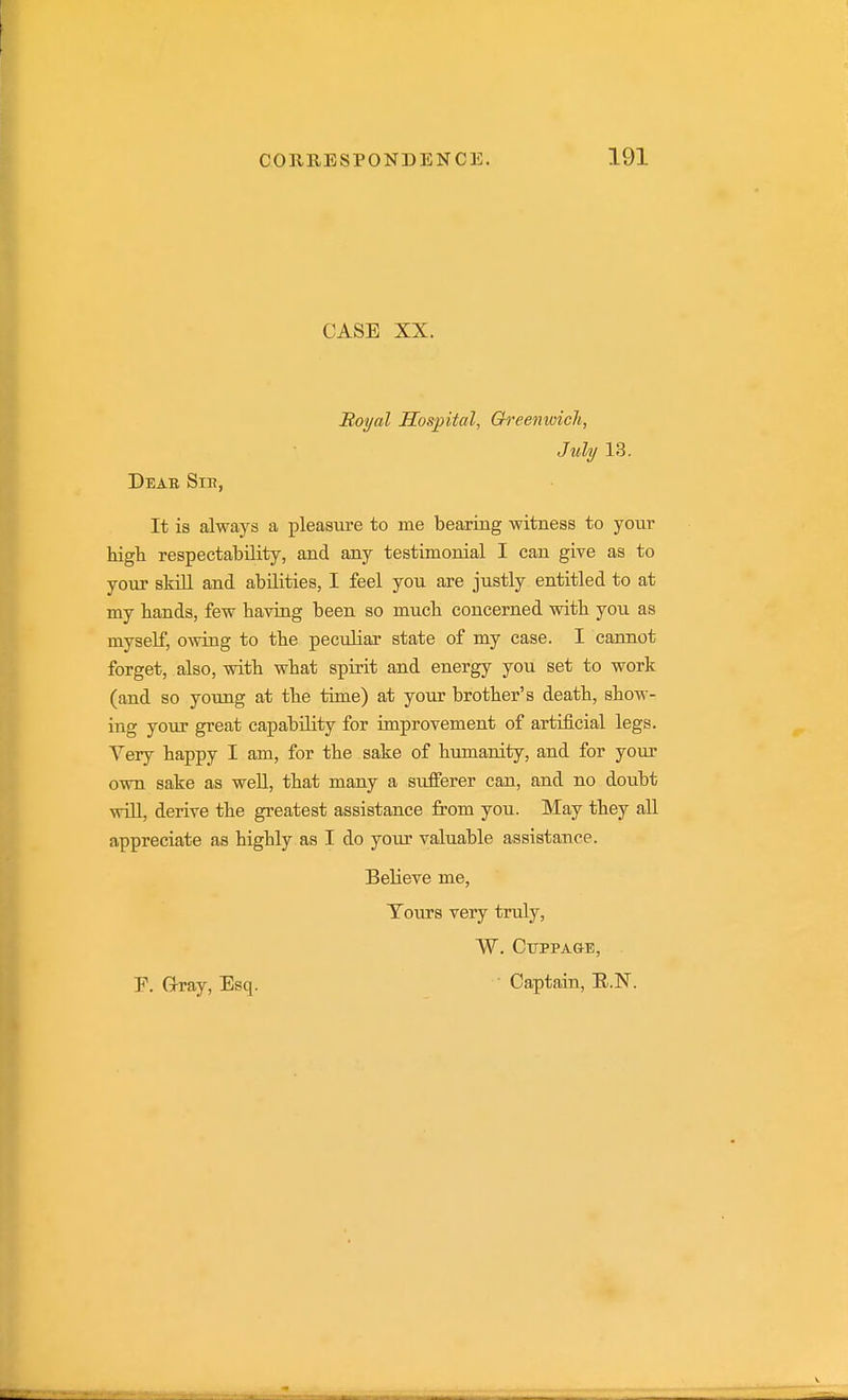 CASE XX. Boyal Hospital, Greenwich, July 13. Deab Sii?, It is always a pleasure to me bearing witness to your high respectability, and any testimonial I can give as to your skill and abilities, I feel you are justly entitled to at my bands, few having been so much concerned with you as myself, owing to the peculiar state of my case. I cannot forget, also, with what spirit and energy you set to work (and so young at the time) at yoTU? brother's death, show- ing your great capability for improvement of artificial legs. Very happy I am, for the sake of humanity, and for yom' own sake as well, that many a sufferer can, and no doubt will, derive the greatest assistance from you. May they all appreciate as highly as I do your valuable assistance. Believe me. Tours very truly, W. CUPPA&E, r. G-ray, Esq. ' Captain, E.N.