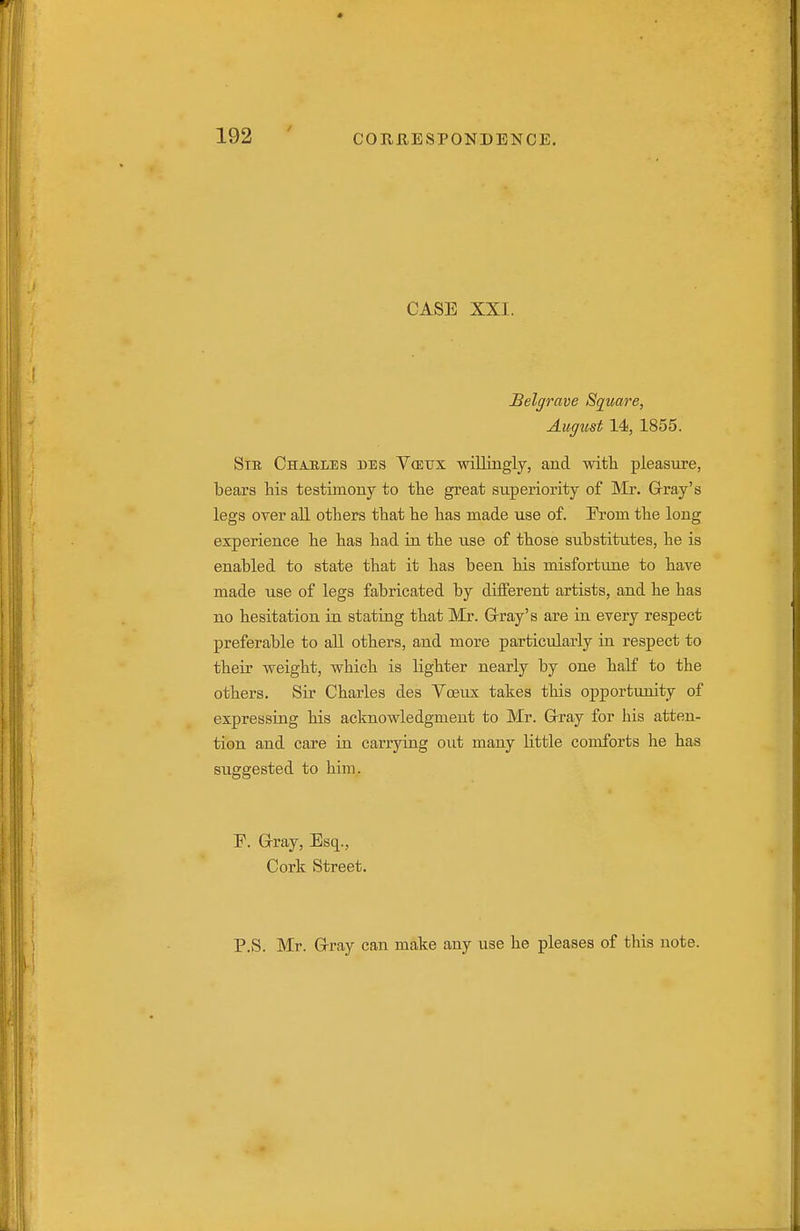 CASE XXI. Belgrave Square, August 14, 1855. Sib Chaeles des Vcetjx willingly, and with pleasure, bears Ms testimony to the great superiority of Mr. Grray's legs over all others that he has made use of. From the long experience he has had in the use of those substitutes, he is enabled to state that it has been his misfortune to have made use of legs fabricated by different artists, and he has no hesitation in stating that Mr. Grray's are in every respect preferable to all others, and more particularly in respect to their weight, which is lighter nearly by one half to the others. Sir Charles des Yceux takes this opportunity of expressing his acknowledgment to Mr. G-ray for his atten- tion and care in carrying out many little comforts he has suggested to him. F. Grray, Esq., Cork Street. P.S. Mr. Grray can make any use he pleases of this note.