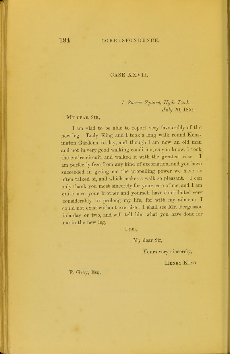 (3ASE XXVII. 7, Sussex Square, Hyde Parh, July 20,1851. Mt dear Sib, I am glad to be able to report very favourably of the new leg. Lady King and I took a long walk round Kens- ington G-ardens to-day, and tbough I am now an old man and not ia very good walking condition, as you know, I took tbe entire circuit, and walked it with the greatest ease. I am perfectly free from any kind of excoriation, and you have succeeded in giving me the propelling power we have so often talked of, and which makes a walk so pleasant. I can only thank you most sincerely for your care of me, and I am quite sure your brother and yourself have contributed very considerably to prolong my life, for with my ailments I could not exist without exercise ; I shall see Mr. Fergusson ia a day or two, and will teU him what you have done for me in the new leg. I am. My dear Sir, Tours very sincerely, Henet King.