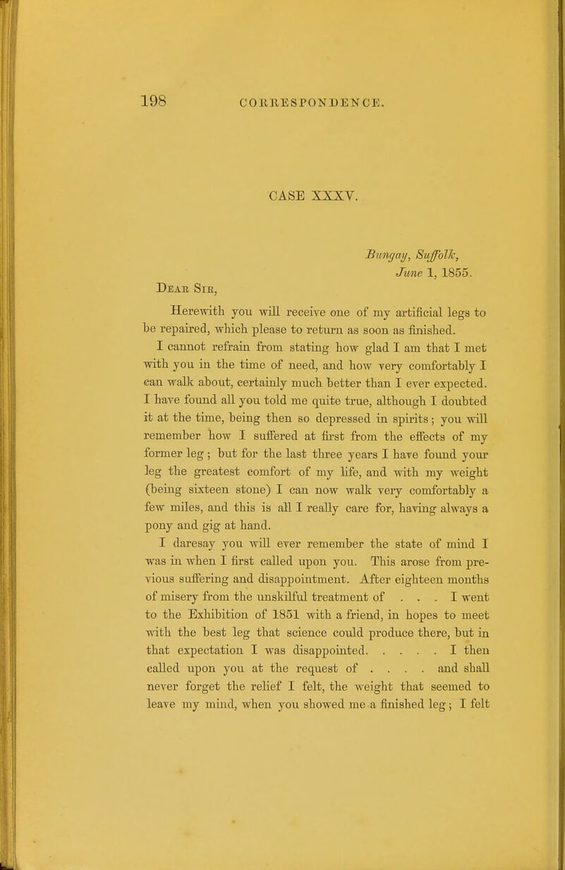 CASE XXXV. Bungay, SuffblJc, Jv/ne 1, 1855. Deab, Sie, Herewith you will receive one of my artificial legs to be repaired, whicli please to return as soon as finished. I cannot refrain from statiag how glad I am that I met with you in the time of need, and how very comfortably I can wallc about, certainly much better than I ever expected. I have found all you told me quite true, although I doubted it at the time, being then so depressed in spirits; you will remember how I suifered at first from the efifects of my former leg ; but for the last three years I have found your leg the greatest comfort of my life, and with my weight (being sixteen stone) I can now walk very comfortably a few miles, and this is all I really care for, having always a pony and gig at hand. I daresay you will ever remember the state of mind I was in when I first called upon you. This arose from pre- Adoiis suffering and disappointment. After eighteen months of misery from the iinskilful treatment of ... I went to the Exhibition of 1851 with a friend, in hopes to meet with the best leg that science could produce there, but in that expectation I was disappointed I then called upon you at the request of ... . and shall never forget the relief I felt, the weight that seemed to leave my mind, when you showed me a finished leg ; I felt