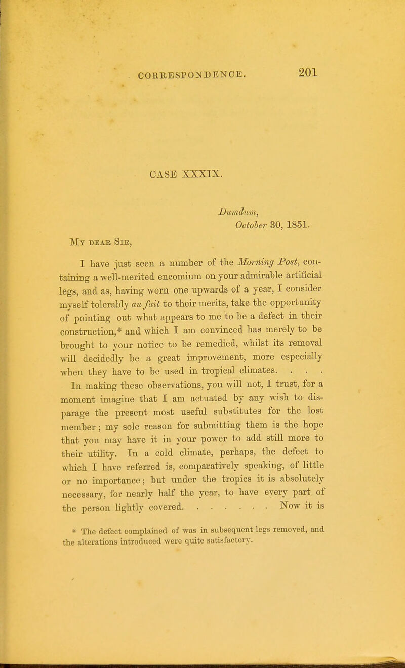 CASE XXXIX. Dtmckim, Octoler 30, 1851. Mt deab, Sib, I have just seen a number of the Morning Fast, con- taining a well-merited encomium on your admirable artificial legs, and as, having worn one upwards of a year, I consider myself tolerably mi, fait to their merits, take the opportunity of pointing out what appears to me to be a defect in their construction,* and which I am convinced has merely to be brought to your notice to be remedied, whilst its removal wiU decidedly be a great improvement, more especially when they have to be used in tropical climates. In making these observations, you wiU not, I trust, for a moment imagine that I am actuated by any wish to dis- parage the present most useful substitutes for the lost member; my sole reason for submitting them is the hope that you may have it in your power to add still more to their utility. In a cold climate, perhaps, the defect to which I have referred is, comparatively spealdng, of little or no importance; but under the tropics it is absolutely necessary, for nearly half the year, to have every part of the person lightly covered Now it is * The defect complained of was in subsequent legs removed, and the alterations introduced were quite satisfactory.