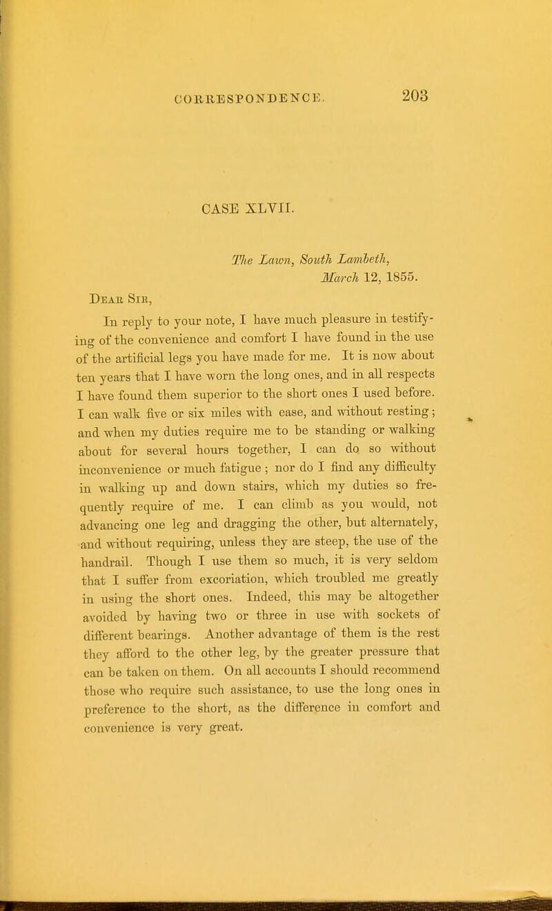 CASE XLVII. The Lawn, South Lmnleth, March 12, 1855. Dear Sik, In reply to your note, I have mucli pleasure in testify- ing of the convenience and comfort I have found in the use of the ai-tificial legs you have made for me. It is now about ten years that I have worn the long ones, and in aU respects I have found them superior to the short ones I used before. I can walk five or six miles with ease, and without resting; and when my duties require me to be standing or walking about for several hours together, I can do so without inconvenience or much fatigue ; nor do I find any difficulty in walking up and down stairs, which my duties so fre- quently require of me. I can climb as you would, not advancing one leg and dragging the other, but alternately, and without requiring, unless they are steep, the use of the handrail. Though I use them so much, it is very seldom that I sufier from excoriation, which troubled me greatly in using the short ones. Indeed, this may be altogether avoided by having two or three in use with sockets of different bearings. Another advantage of them is the rest they afford to the other leg, by the greater pressure that can be taken on them. On all accounts I should recommend those who reqiiire such assistance, to use the long ones in preference to the short, as the difference iu comfort and convenience is very great.