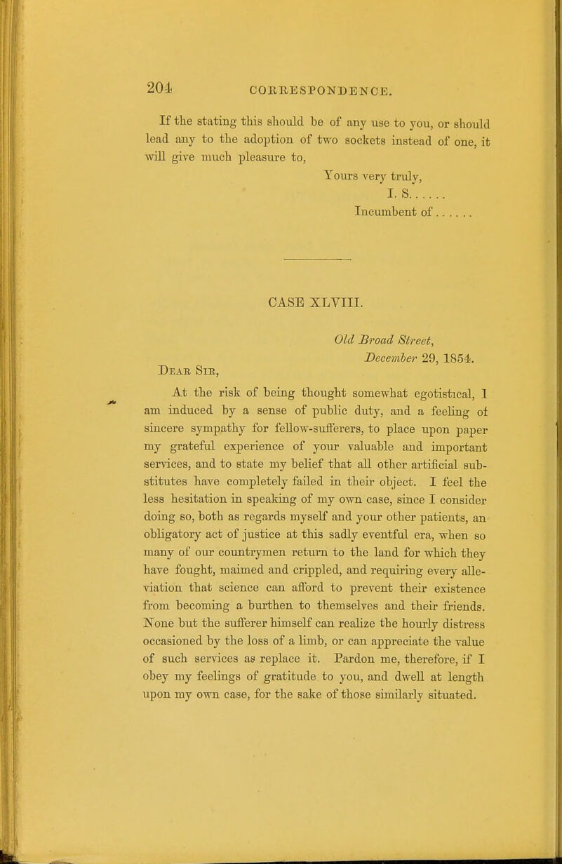 If the stating this should be of any use to you, or should lead any to the adoption of two sockets instead of one, it will give much pleasure to, Tours very truly, I. S lucumbent of CASE XLVIII. Old Broad Street, December 29, 1854., Deab Sie, At the risk of being thought somewhat egotistical, 1 am induced by a sense of public duty, and a feeling of sincere sympathy for feUow-suiferers, to place upon paper my grateful experience of your valuable and important services, and to state my belief that all other artificial sub- stitutes have completely failed in their object. I feel the less hesitation in speaking of my own case, since I consider doing so, both as regards myself and your other patients, an obligatory act of justice at this sadly eventful era, when so many of oxw countrymen return to the land for which they have fought, maimed and crippled, and requiring every alle- viation that science can afford to prevent their existence from becoming a burthen to themselves and their friends. None but the sufferer himself can realize the hourly distress occasioned by the loss of a Hmb, or can appreciate the value of such services as replace it. Pardon me, therefore, if I obey my feelings of gratitude to you, and dwell at length upon my own case, for the sake of those similarly situated.