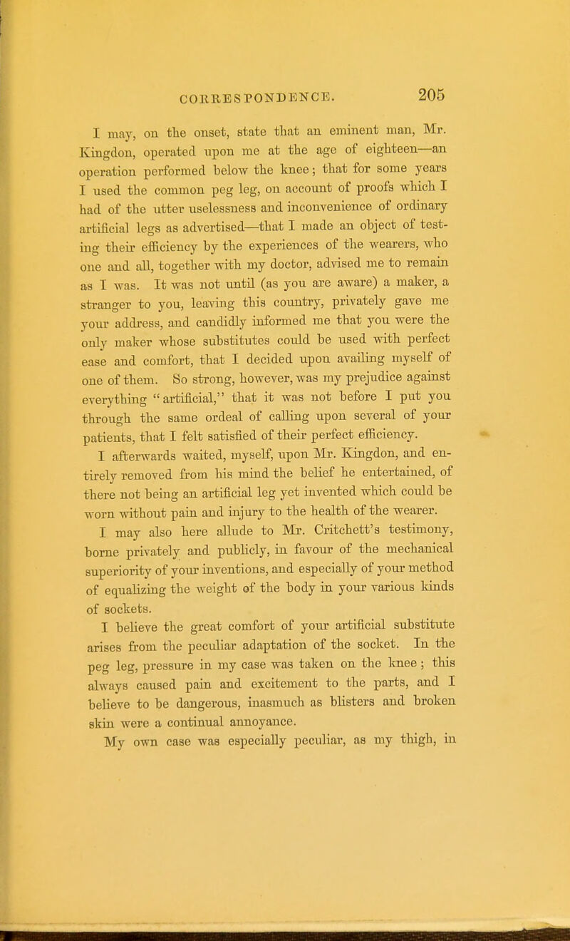 I may, on tlie onset, state tliat an eminent man, Mr. Kingdon, operated upon me at the age of eighteen—an operation performed below the knee; that for some years I used the common peg leg, on account of proofs which I had of the utter uselessness and inconvenience of ordinary artificial legs as advertised—that I made an object of test- ing their efilciency by the experiences of the wearers, who one and all, together with my doctor, advised me to remain as I was. It was not until (as you are aware) a maker, a stranger to you, leaving this coimtry, privately gave me your address, and candidly informed me that you were the only maker whose substitutes could be used with perfect ease and comfort, that I decided upon availing myself of one of them. So strong, however, was my prejudice against everything artificial, that it was not before I put you through the same ordeal of calling upon several of your patients, that I felt satisfied of their perfect efilciency. I afterwards waited, myself, upon Mr. Kingdon, and en- tirely removed from his mind the belief he entertained, of there not being an artificial leg yet invented which could be worn without pain and injury to the health of the wearer. I may also here aUude to Mr. Critchett's testimony, borne privately and publicly, in favour of the mechanical superiority of your inventions, and especially of your method of equalizing the weight of the body in your various kinds of sockets. I believe the great comfort of jour artificial substitute arises from the peculiar adaptation of the socket. In the peg leg, pressure in my case was taken on the Imee ; this always caused pain and excitement to the parts, and I believe to be dangerous, inasmuch as blisters and broken skin were a continual annoyance. My own case was especially peculiar, as my thigh, in