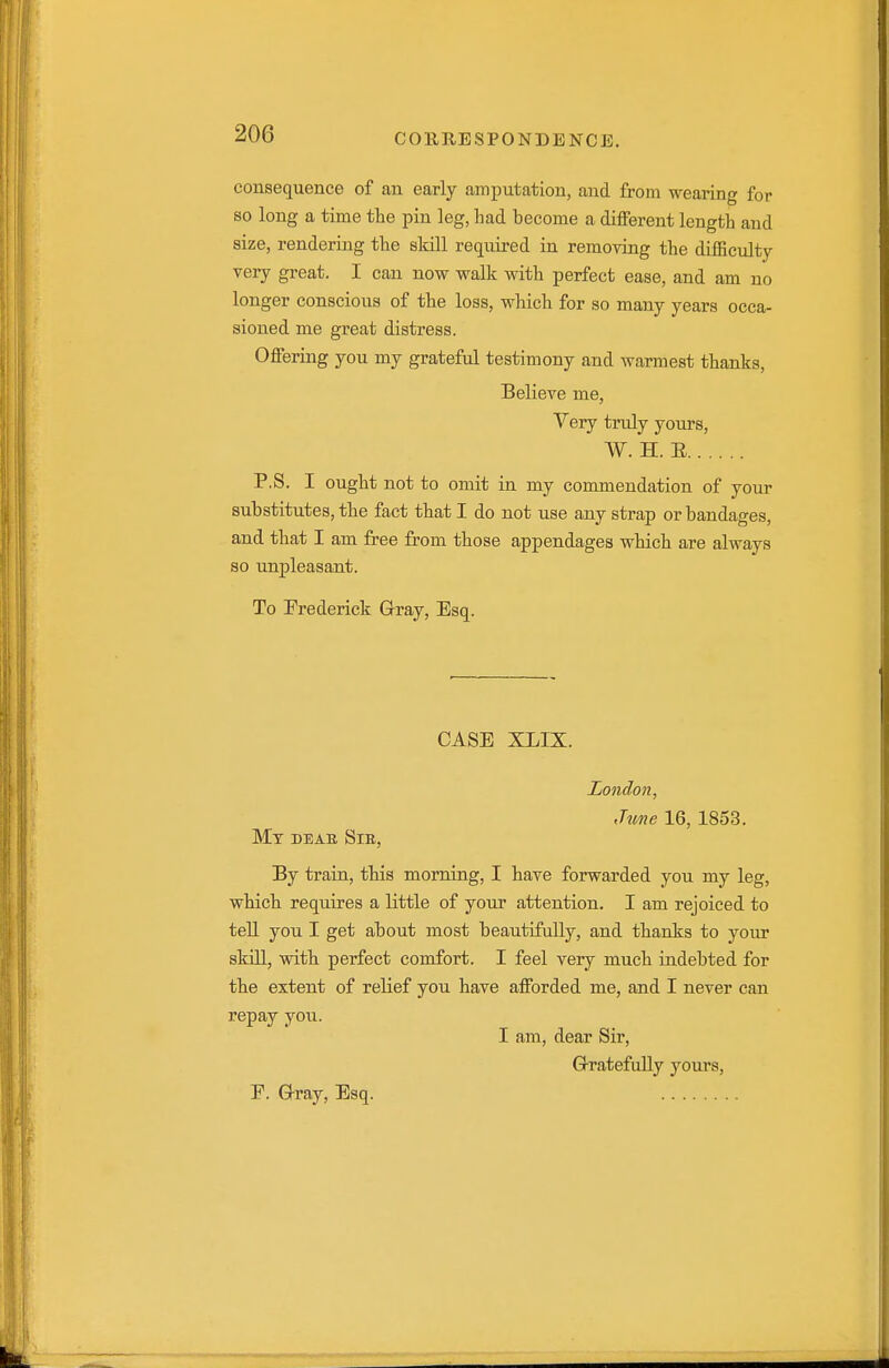 consequence of an early amputation, and from wearing for so long a time the pin leg, Lad become a different length and size, rendering the skill required in removing the diiEculty very great. I can now walk with perfect ease, and am no longer conscious of the loss, which for so many years occa- sioned me great distress. Offering you my grateful testimony and warmest thanks, Believe me, Very truly yours, W. H. E P.S. I ought not to omit in my commendation of your substitutes, the fact that I do not use any strap or bandages, and that I am free from those appendages which are always so unpleasant. To Frederick Grray, Esq. CASE XLIX. London, ,hme 16, 1853. Mt deae Sib, By train, this morning, I have forwarded you my leg, which requires a little of your attention. I am rejoiced to teU you I get about most beautifully, and thanks to yoiu skill, with perfect comfort. I feel very much indebted for the extent of relief you have afforded me, and I never can repay you. I am, dear Sir, G-ratefully yours, F. G-ray, Esq.