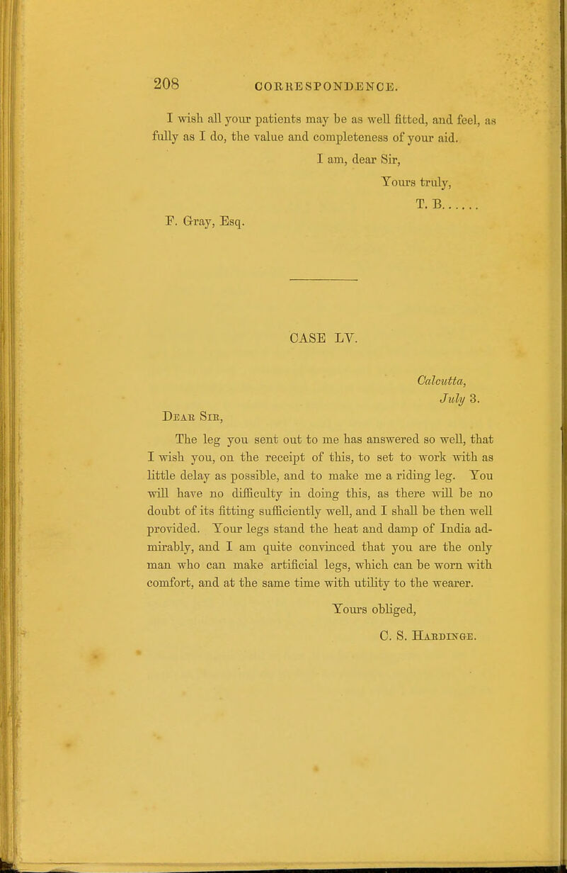 I wiali all your patients may be as well fitted, and feel, as fully as I do, the value and completeness of your aid. I am, dear Sir, Tours truly, T. B r. G-ray, Esq. CASE LV. Calcutta, July 3. Deae Sib, The leg you sent out to me has answered so weU, that I wish you, on the receipt of this, to set to work with as little delay as possible, and to make me a riding leg. Tou will have no difficulty in doing this, as there will be no doubt of its fitting sufiiciently well, and I shall be then weU provided. Tour legs stand the heat and damp of India ad- mirably, and I am quite convinced that you are the only man who can make artificial legs, which can be worn with comfort, and at the same time with utility to the wearer. Tours obliged, C. S. HAEDEfG-E.