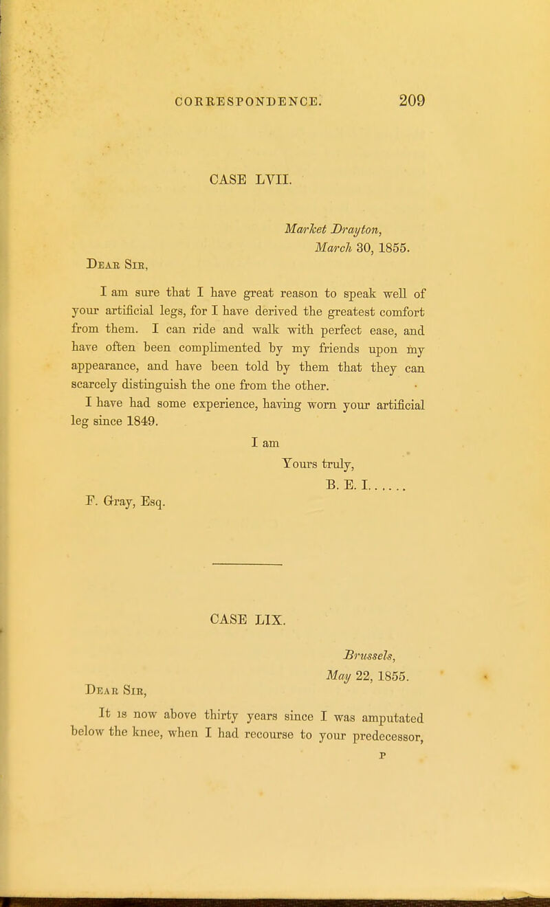 CASE LVII. Ma/rJcet Drayton, March 30, 1855. Deab Sie, I am sure that I have great reason to speak well of your artificial legs, for I have derived the greatest comfort from them. I can ride and wallc with perfect ease, and have often been complimented by my friends upon iny appearance, and have been told by them that they can scarcely distinguish the one from the other. I have had some experience, having worn your artificial leg since 1849. I am Tours truly, B. E. I P. Gray, Esq. CASE LIX. Dear Sir, Brussels, May 22, 1855. It IS now above thirty years since I was amputated below the knee, when I had recourse to your predecessor,