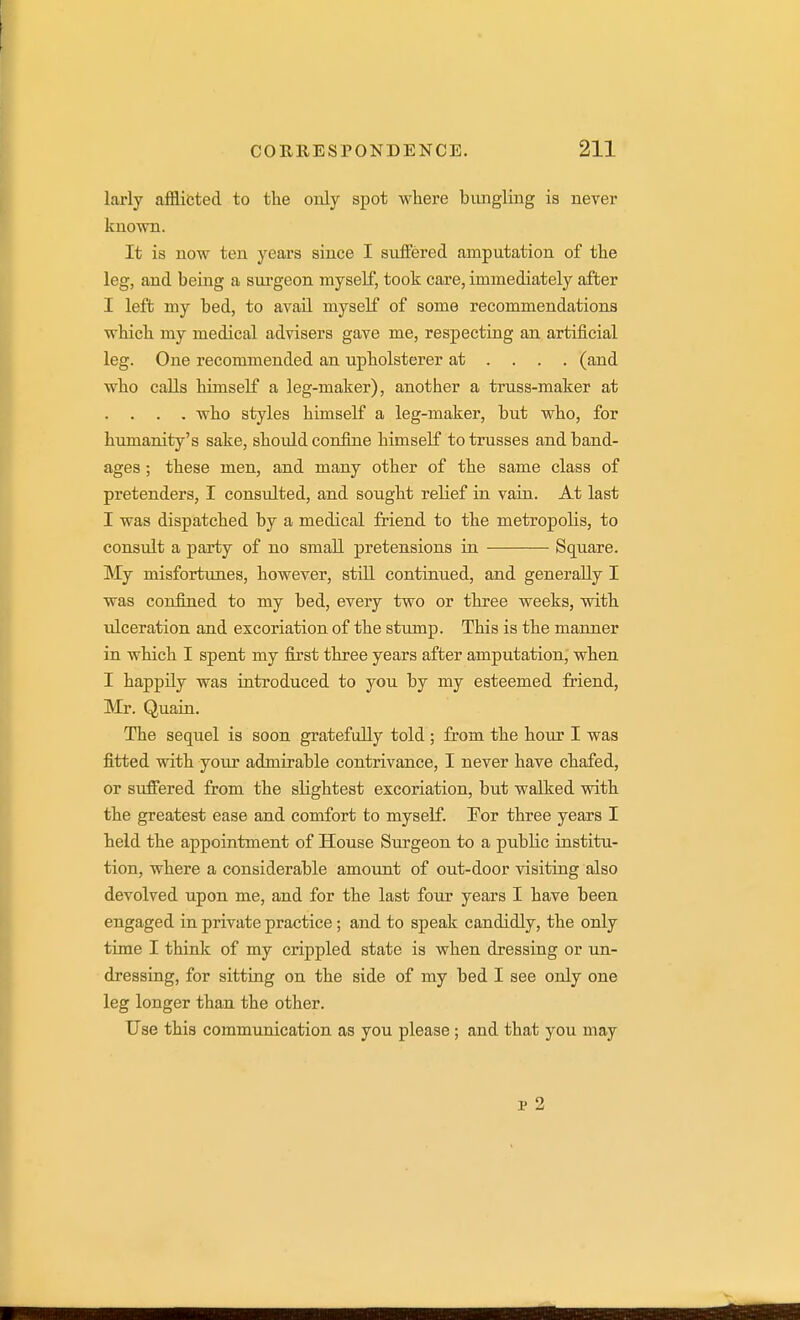 larly afflicted to the oialy spot where bungling is never known. It is now ten years since I siiiFered amputation of the leg, and being a surgeon myself, took care, immediately after I left my bed, to avail myself of some recommendations which my medical advisers gave me, respectiag an. artificial leg. One recommended an upholsterer at ... . (and who calls himself a leg-maker), another a truss-maker at . . . . who styles himself a leg-maker, but who, for humanity's sake, should confine himself to trusses and band- ages ; these men, and many other of the same class of pretenders, I consulted, and sought relief in vaiii. At last I was dispatched by a medical friend to the metropolis, to consult a party of no small pretensions in Square. My misfortunes, however, stiU. continued, and generally I was confined to my bed, every two or three weeks, with ulceration and excoriation of the stiunp. This is the manner in which I spent my first three years after amputation, when I happily was introduced to you by my esteemed friend, Mr. Quain. The sequel is soon gratefully told ; from the hour I was fitted with your admirable contrivance, I never have chafed, or suffered from the slightest excoriation, but walked with the greatest ease and comfort to myself. Tor three years I held the appointment of House Surgeon to a public institu- tion, where a considerable amount of out-door visiting also devolved upon me, and for the last four years I have been engaged in private practice; and to speak candidly, the only time I think of my crippled state is when dressing or un- dressing, for sitting on the side of my bed I see only one leg longer than the other. Use this communication as you please ; and that you may p 2