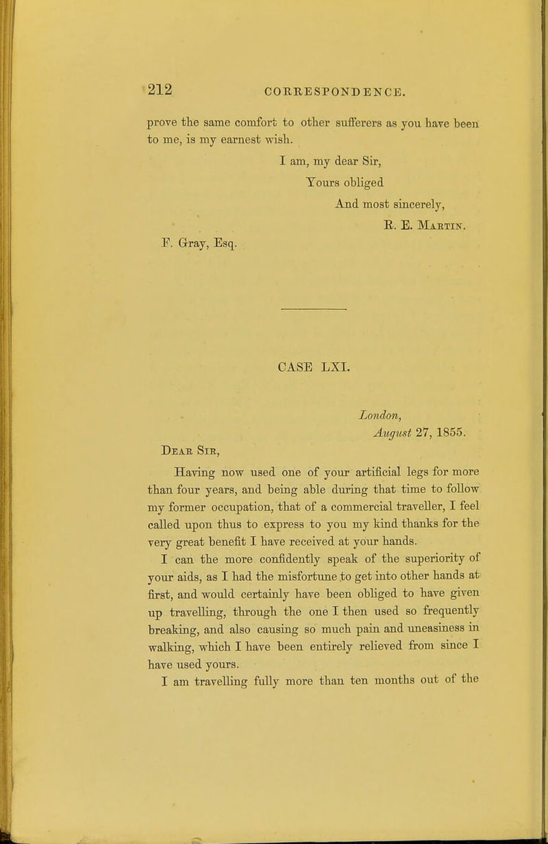 prove the same comfort to other sufferers as you have been to me, is my earnest wish. I am, my dear Sir, Tours obliged And most sincerely, E. E. Maetin. E. Grray, Esq. CASE LXI. London, August 27, 1855. Deab, Sir, Having now used one of yoiir artificial legs for more than four years, and being able during that time to follow my former occupation, that of a commercial traveller, I feel called upon thus to express to you my kiad thanks for the very great benefit I have received at your hands. I can the more confidently speak of the superiority of your aids, as I had the misfortune to get into other hands at first, and would certainly have been obliged to have given up travelling, through the one I then used so frequently breaking, and also causing so much pain and uneasiness in walking, which I have been entirely relieved from since I have used yours. I am travelling fuUy more than ten months out of the