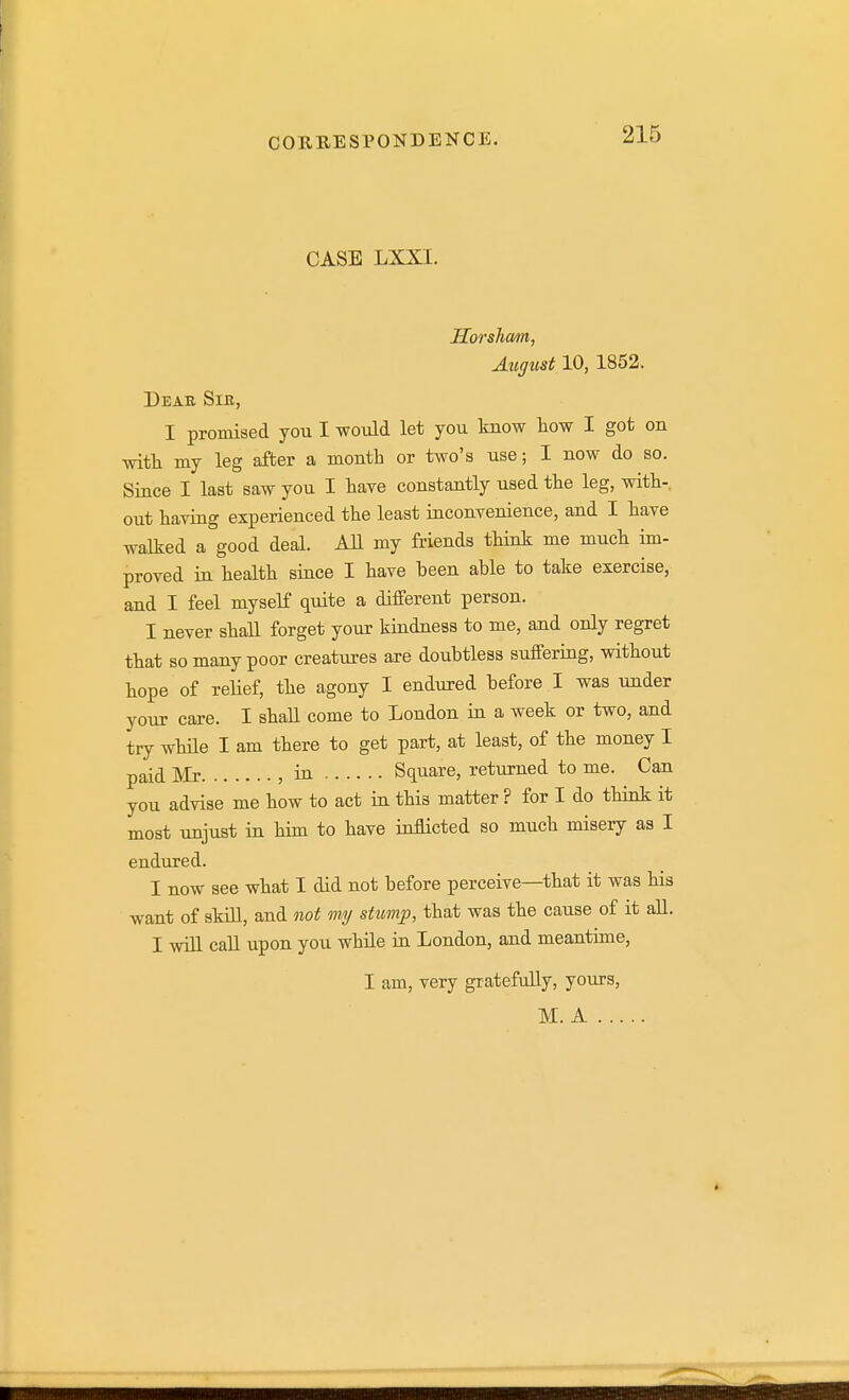 CASE LXXI. IIorsTicm, Augiist 10, 1852. Deak Sib, I promised you I would let you know how I got on with my leg after a month or two's use; I now do so. Since I last saw you I have constantly used the leg, with-, out having experienced the least inconvenience, and I have walked a good deal. All my friends think me much im- proved in health since I have been able to take exercise, and I feel myself quite a different person. I never shall forget your kindness to me, and only regret that so many poor creatiu-es are doubtless suffering, without hope of reHef, the agony I endured before I was under your care. I shall come to London in a week or two, and try while I am there to get part, at least, of the money I paid Mr , in Square, returned to me. Can you advise me how to act ia this matter ? for I do think it most unjust in him to have inflicted so much misery as I endured. I now see what I did not before perceive—that it was his want of skm, and not my stump, that was the cause of it all. I will call upon you while ia London, and meantime, I am, very gratefully, yours, M. A