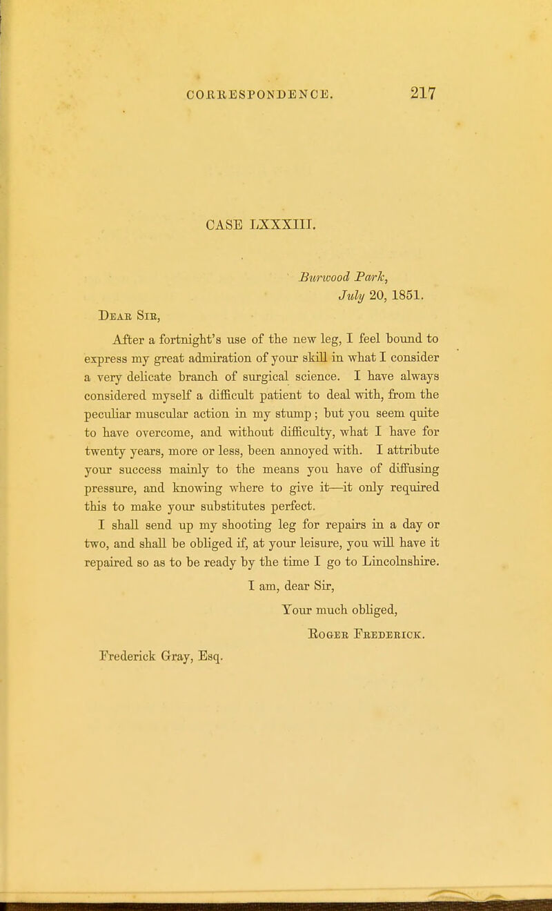 CASE LXXXIIT. Btmoood Farlc, July 20, 1851. Deae Sib, After a fortnight's use of the new leg, I feel bound to express my great admiration of your skill in what I consider a very delicate branch of surgical science. I have always considered myself a diflicult patient to deal with, from the peculiar muscular action in my stump ; but you seem qidte to have overcome, and without difficulty, what I have for twenty years, more or less, been annoyed with. I attribute your success mainly to the means you have of diflFasing pressure, and knowing where to give it—^it only req^uired this to make your substitutes perfect. I shall send up my shooting leg for repairs ia a day or two, and shall be obliged if, at your leisure, you will have it repaired so as to be ready by the time I go to Liacokishire. I am, dear Sir, Tour much obliged, EOGBE FbEDEBICK.