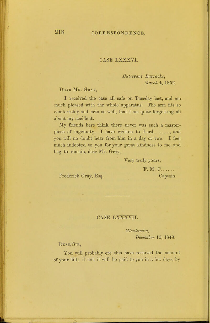 CASE LXXXVI. Buttevant BarracJcs, March 4, 1852. Dear Mb. Geat, I received the case all safe on Tuesday last, and am mucli pleased with the whole apparatus. The arm fits so comfortably and acts so well, that I am quite forgettiag all about my accident. My friends here think there never was such a master- piece of iagenidty. I have written to Lord , and you will no doubt hear from him in a day or two. I feel much indebted to you for your great kindness to me, and beg to remain, dear Mr. Grray, Very truly yours, F. M. C Trederick Grray, Esq. Captain. CASE LXXXVII.