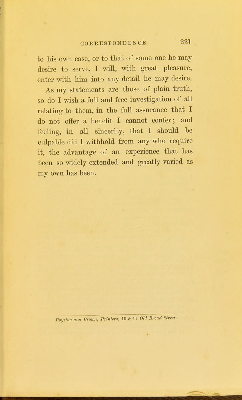 to his own case, or to that of some one he may desire to serve, I will, with great pleasure, enter with him into any detail he may desire. As my statements are those of plain truth, so do I wish a full and free investigation of all relating to them, in the full assurance that I do not offer a benefit I cannot confer; and feeling, in all sincerity, that I should be culpable did I withhold from any who require it, the advantage of an experience that has been so widely extended and greatly varied as my own has been. Bmjston and Brmon, Printers, 40 «r 41 Old Broad Street.