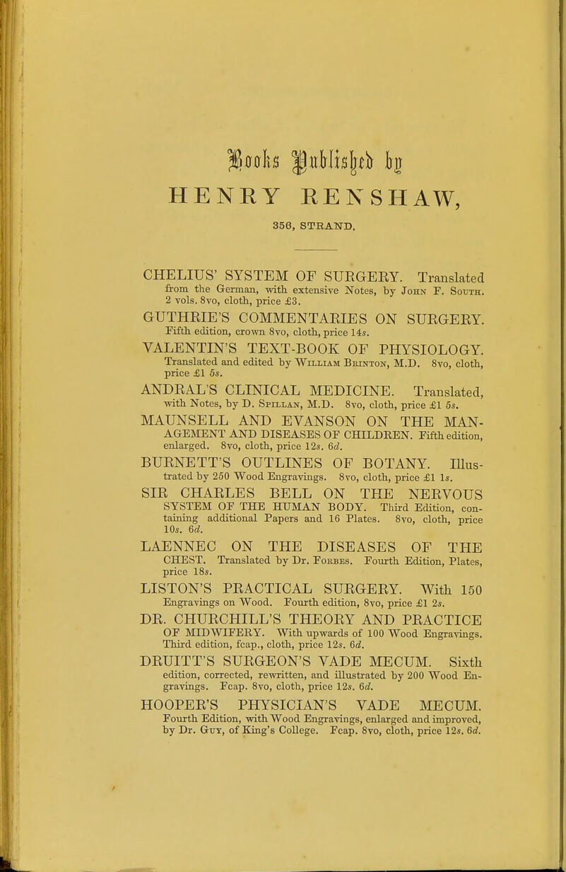 HENRY RENSHAW, 356, STRAND. CHELIUS' SYSTEM OF SUEGEEY. Translated from the German, with extensive Notes, by John F. South. 2 vols. 8vo, cloth, price £3. GUTHEIE'S COMMENTAEIES ON SUEGEEY. Fifth edition, crown 8to, cloth, price 14s. VALENTIN'S TEXT-BOOK OF PHYSIOLOGY. Translated and edited by William Brinton, M.D. 8vo, cloth, price £1 5*. ANDEAL'S CLINICAL MEDICINE. Translated, with Notes, by D. Spillan, M.D. Svo, cloth, price £1 5s. MAUNSELL AND EVANSON ON THE MAN- AGEMENT AND DISEASES OE CHILDREN. Fifth edition, enlarged. Svo, cloth, price 12s. 6cl. BUENETT'S OUTLINES OF BOTANY. Illus- trated by 250 Wood En graviugs. Svo, cloth, price £1 Is. SIE CHAELES BELL ON THE NEEVOUS SYSTEM OF THE HUMAN BODY. Third Edition, con- taining additional Papers and 16 Plates. Svo, cloth, price 10s. 6d. LAENNEC ON THE DISEASES OF THE CHEST. Translated by Dr. Forbes. Fourth Edition, Plates, price ISs. LISTON'S PEACTICAL SUEGEEY. With 150 Engravings on Wood. Fourth edition, Svo, price £1 2s. DE. CHUECHILL'S THEOEY AND PEACTICE OF MIDWIFERY. With upwards of 100 Wood Engra-^dngs. Third edition, fcap., cloth, price 12s. 6d. DEUITT'S SUEGEON'S VADE MECUM. Sixth edition, corrected, rewritten, and Ulustrated by 200 Wood En- gravings. Fcap. Svo, cloth, price 12s. 6c?. HOOPEE'S PHYSICIAN'S VADE MECUM. Fourth Edition, with Wood Engravings, enlarged and improved, by Dr. Guy, of King's College. Fcap. Svo, cloth, price 12s. 6d.