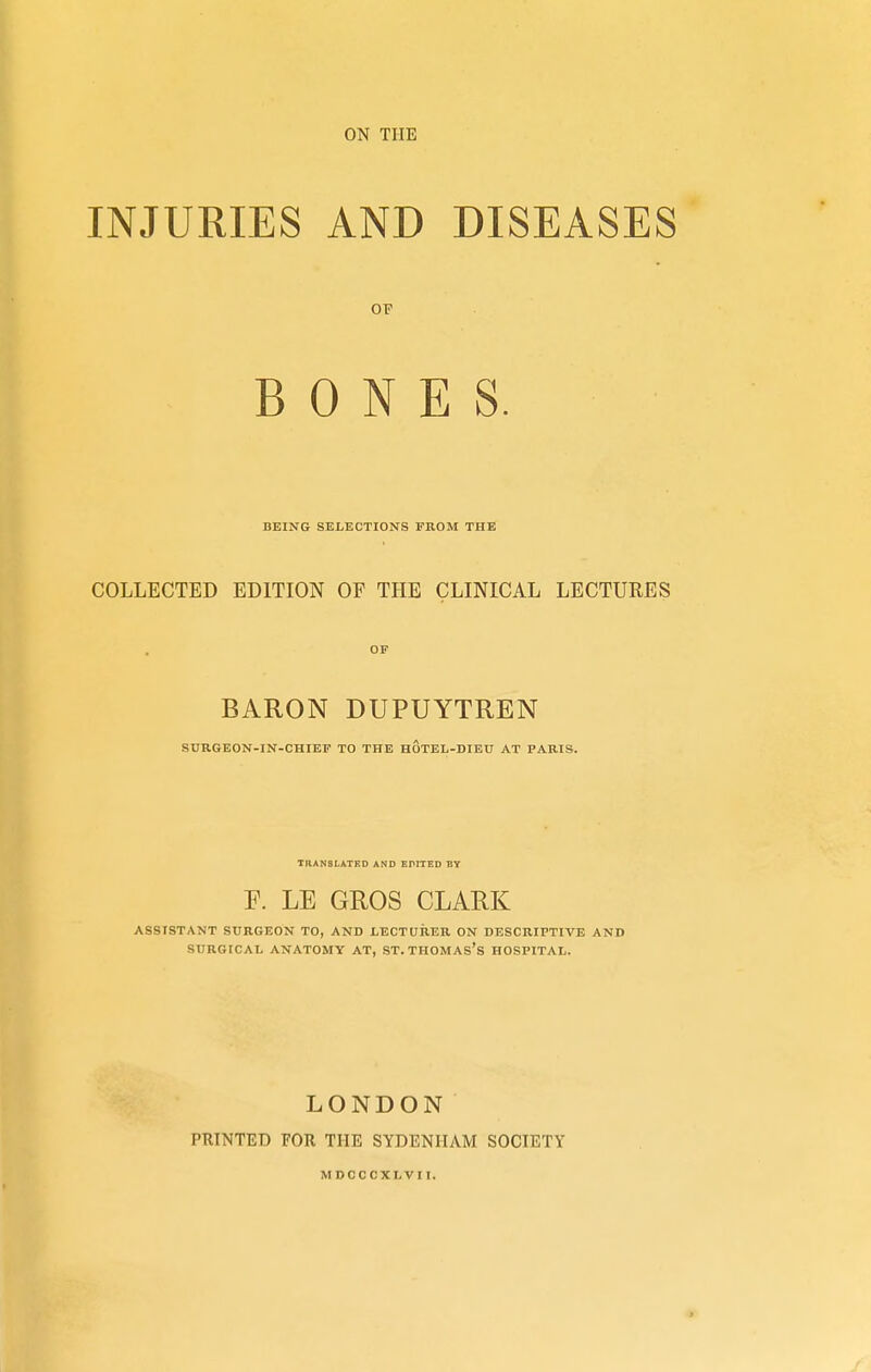 ON THE INJURIES AND DISEASES OF BONES. BEING SELECTIONS FROM THE COLLECTED EDITION OF THE CLINICAL LECTURES OF BARON DUPUYTREN SURGEON-IN-CHIEF TO THE HOTEL-DIEU AT PARIS. TRANSLATED AND EPITED BY F. LE GROS CLARK ASSISTANT SURGEON TO, AND LECTURER ON DESCRIPTIVE AND SURGICAL ANATOMY AT, ST. THOMAS'S HOSPITAL. LONDON PRINTED FOR THE SYDENHAM SOCIETY MDCCCXLVII.