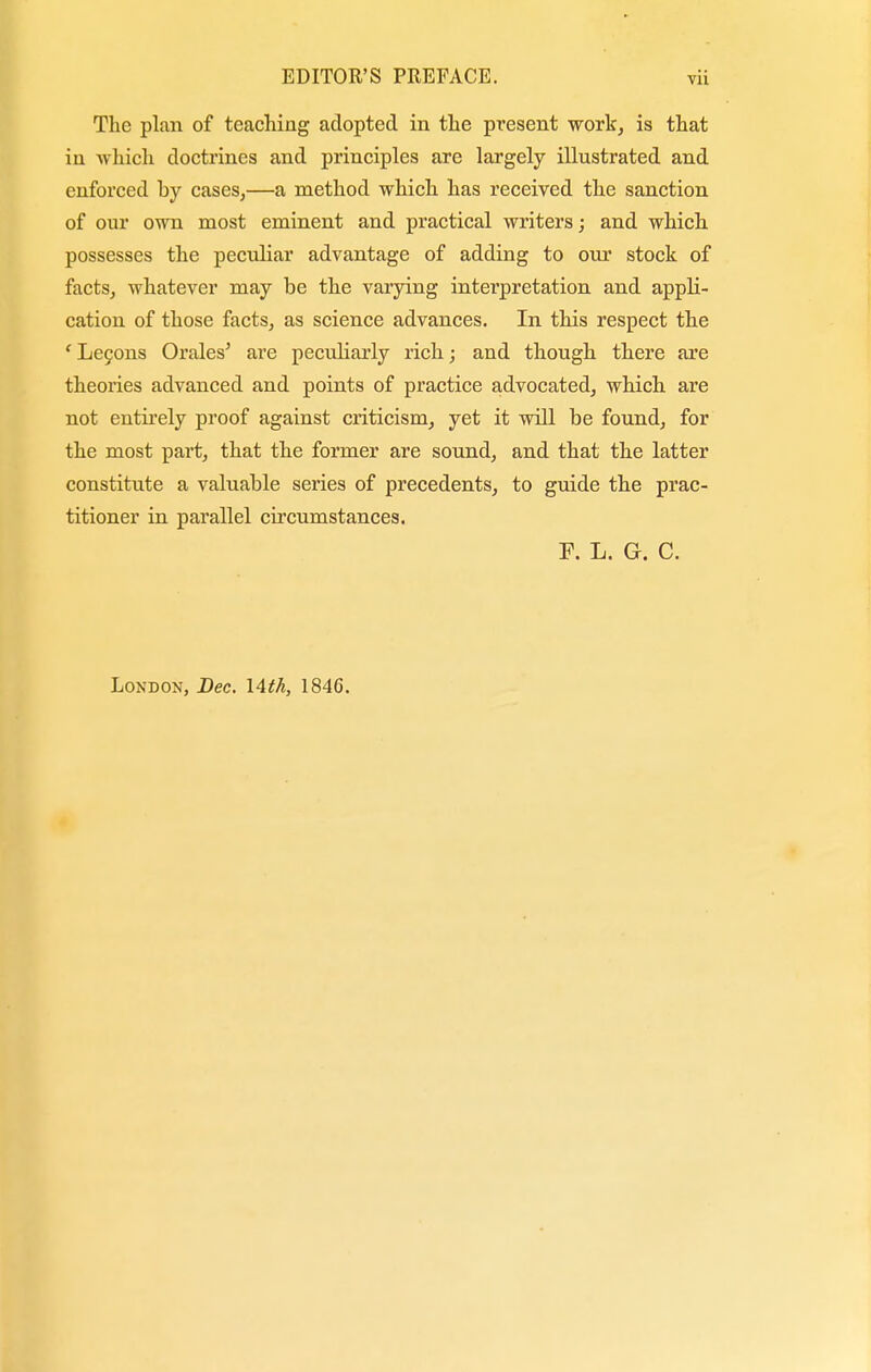 The plan of teaching adopted in the present work, is that in which doctrines and principles are largely illustrated and enforced by cases,—a method which has received the sanction of our own most eminent and practical writers; and which possesses the peculiar advantage of adding to our stock of facts, whatever may be the varying interpretation and appli- cation of those facts, as science advances. In this respect the ' Lecons Orales' are peculiarly rich; and though there are theories advanced and points of practice advocated, which are not entirely proof against criticism, yet it will be found, for the most part, that the former are sound, and that the latter constitute a valuable series of precedents, to guide the prac- titioner in parallel circumstances. F. L. G. C. London, Dec. \Ath, 1846.