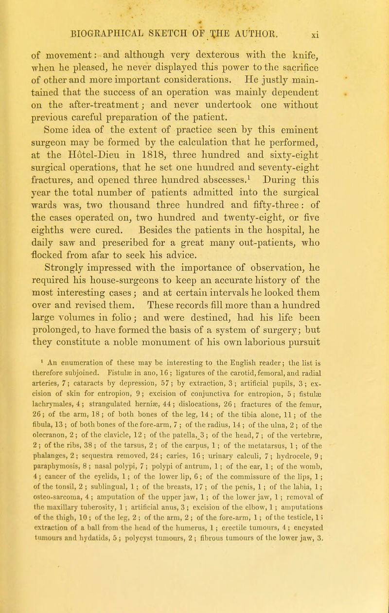 of movement: and although very dexterous with the knife, when he pleased, he never displayed this power to the sacrifice of other and more important considerations. He justly main- tained that the success of an operation was mainly dependent on the after-treatment; and never undertook one without previous careful preparation of the patient. Some idea of the extent of practice seen hy this eminent surgeon may be formed by the calculation that he performed, at the Hotel-Dieu in 1818, three hundred and sixty-eight surgical operations, that he set one hundred and seventy-eight fractures, and opened three hundred abscesses.1 During this year the total number of patients admitted into the surgical wards was, two thousand three hundred and fifty-three: of the cases operated on, two hundred and twenty-eight, or five eighths were cured. Besides the patients in the hospital, he daily saw and prescribed for a great many out-patients, who nocked from afar to seek his advice. Strongly impressed with the importance of observation, he required his house-surgeons to keep an accurate history of the most interesting cases; and at certain intervals he looked them over and revised them. These records fill more than a hundred large volumes in folio; and were destined, had his life been prolonged, to have formed the basis of a system of surgery; but they constitute a noble monument of his own laborious pursuit 1 An enumeration of these may be interesting to the English reader; the list is therefore subjoined. Fistulas in ano, 16; ligatures of the carotid, femoral, and radial arteries, 7; cataracts by depression, 57; by extraction, 3; artificial pupils, 3; ex- cision of skin for entropion, 9; excision of conjunctiva for entropion, 5; fistula; lachrymales, 4 ; strangulated hernia;, 44 ; dislocations, 26 ; fractures of the femur, 26; of the arm, 18 ; of both bones of the leg, 14 ; of the tibia alone, 11; of the fibula, 13 ; of both bones of the fore-arm, 7 ; of the radius, 14 ; of the ulna, 2 ; of the olecranon, 2 ; of the clavicle, 12 ; of the patella,_3; of the head, 7 ; of the vertebra;, 2; of the ribs, 38 ; of the tarsus, 2 ; of the carpus, 1; of the metatarsus, 1; of the phalanges, 2; sequestra removed, 24; caries, 16; urinary calculi, 7; hydrocele, 9; paraphymosis, 8 ; nasal polypi, 7 ; polypi of antrum, 1; of the ear, 1; of the womb, 4; cancer of the eyelids, 1; of the lower lip, 6; of the commissure of the lips, 1; of the tonsil, 2 ; sublingual, 1; of the breasts, 17 ; of the penis, 1; of the labia, 1; osteo-sarcoma, 4 ; amputation of the upper jaw, 1; of the lower jaw, 1 ; removal of the maxillary tuberosity, 1 ; artificial anus, 3 ; excision of the elbow, 1 ; amputations of the thigh, 10 ; of the leg, 2 ; of the arm, 2 ; of the fore-arm, 1; of the testicle, 1 i extraction of a ball from the head of the humerus, 1 ; erectile tumours, 4 ; encysted tumours and hydatids, 5 ; polycyst tumours, 2 ; fibrous tumours of the lower jaw, 3.