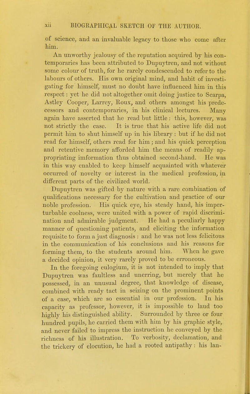 of science, and an invaluable legacy to those who come after him. An unworthy jealousy of the reputation acquired by his con- temporaries has been attributed to Dupuytren, and not without some colour of truth, for he rarely condescended to refer to the labours of others. His own original mind, and habit of investi- gating for himself, must no doubt have influenced him in this respect: yet he did not altogether omit doing justice to Scarpa, Astley Cooper, Larrey, Roux, and others amongst his prede- cessors and contemporaries, in his clinical lectures. Many again have asserted that he read but little : this, however, was not strictly the case. It is true that his active life did not permit him to shut himself up in his library : but if he did not read for himself, others read for him; and his quick perception and retentive memory afforded him the means of readily ap- propriating imformation thus obtained second-hand. He was in this way enabled to keep himself acquainted with whatever occurred of novelty or interest in the medical profession, in different parts of the civilized world. Dupuytren was gifted by nature with a rare combination of qualifications necessary for the cultivation and practice of our noble profession. His quick eye, his steady hand, his imper- turbable coolness, were united with a power of rapid discrimi- nation and admirable judgment. He had a peculiarly happy manner of questioning patients, and eliciting the information requisite to form a just diagnosis : and he was not less felicitous in the communication of his conclusions and his reasons for forming them, to the students around him. When he gave a decided opinion, it very rarely proved to be erroneous. In the foregoing eulogium, it is not intended to imply that Dupuytren was faultless and unerring, but merely that he possessed, in an unusual degree, that knowledge of disease, combined with ready tact in seizing on the prominent points of a case, which are so essential in our profession. In his capacity as professor, however, it is impossible to laud too highly his distinguished ability. Surrounded by three or four hundred pupils, he carried them with him by his graphic style, and never failed to impress the instruction he conveyed by the richness of his illustration. To verbosity, declamation, and the trickery of elocution, he had a rooted antipathy: his lan-