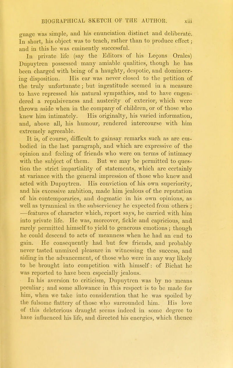 guage was simple, and his enunciation distinct and deliberate. In short, his object was to teach, rather than to produce effect j and in this he was eminently successful. In private life (say the Editors of his Lecons Orales) Dupuytren possessed many amiable qualities, though he has been charged with being of a haughty, despotic, and domineer- ing disposition. His ear was never closed to the petition of the truly unfortunate; but ingratitude seemed in a measure to have repressed his natural sympathies, and to have engen- dered a repulsiveness and austerity of exterior, which were thrown aside when in the company of children, or of those who knew him intimately. His originalty, his varied information, and, above all, his humour, rendered intercourse with him extremely agreeable. It is, of course, difficult to gainsay remarks such as are em- bodied in the last paragraph, and which are expressive of the opinion and feeling of friends who were on terms of intimacy with the subject of them. But we may be permitted to ques- tion the strict impartiality of statements, which are certainly at variance with the general impression of those who knew and acted with Dupuytren. His conviction of his own superiority, and his excessive ambition, made him jealous of the reputation of his contemporaries, and dogmatic in his own opinions, as well as tyrannical in the subserviency he expected from others ; —features of character which, report says, he carried with him into private life. He was, moreover, fickle and capricious, and rarely permitted himself to yield to generous emotions; though he could descend to acts of meanness when he had an end to gain. He consequently had but few friends, and probably never tasted unmixed pleasure in witnessing the success, and aiding in the advancement, of those who were in any way likely to be brought into competition with himself: of Bichat he was reported to have been especially jealous. In his aversion to criticism, Dupuytren was by no means peculiar; and some allowance in this respect is to be made for him, when we take into consideration that he was spoiled by the fulsome flattery of those who surrounded him. His love of this deleterious draught seems indeed in some degree to have influenced his life, and directed his energies, which thence