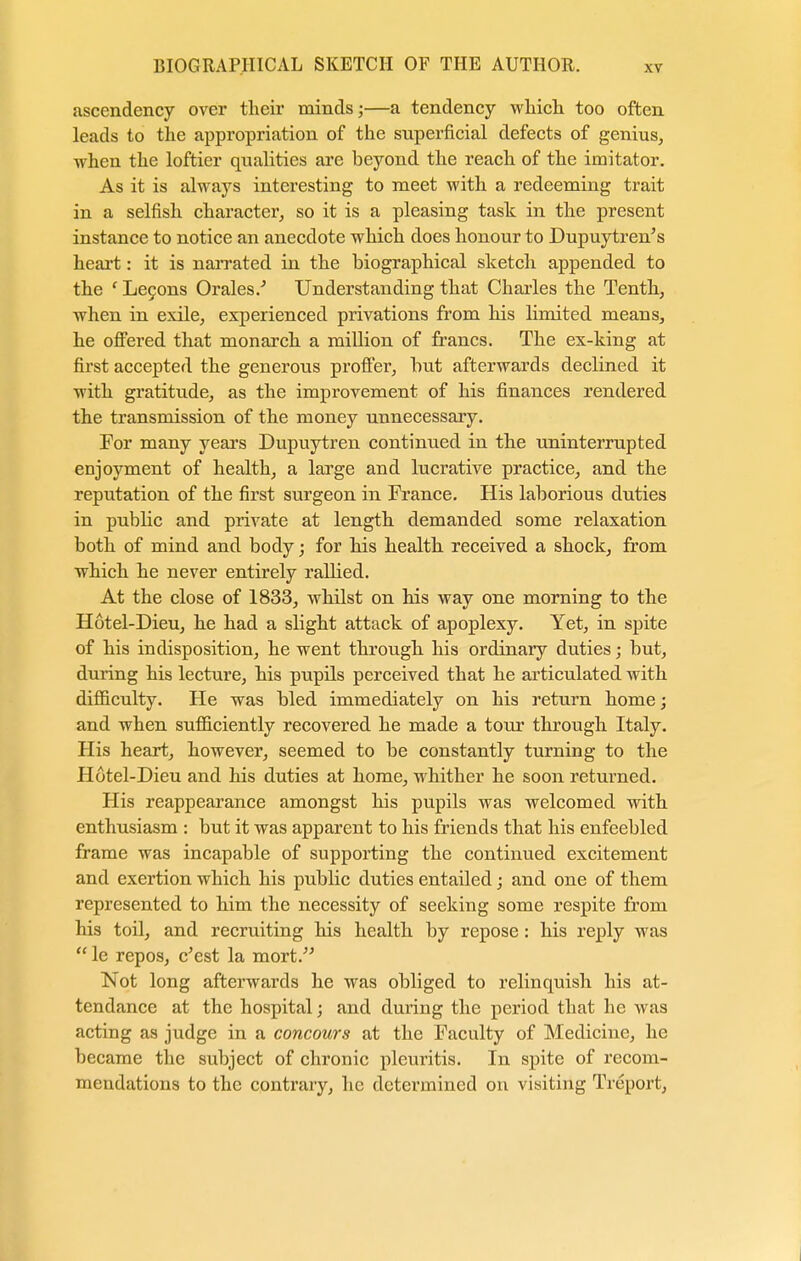 ascendency over their minds;—a tendency which too often leads to the appropriation of the superficial defects of genius, when the loftier qualities are beyond the reach of the imitator. As it is always interesting to meet with a redeeming trait in a selfish character, so it is a pleasing task in the present instance to notice an anecdote which does honour to Dupuytren's heart: it is narrated in the biographical sketch appended to the 1 Lecons Orales/ Understanding that Charles the Tenth, when in exile, experienced privations from his limited means, he offered that monarch a million of francs. The ex-king at first accepted the generous proffer, but afterwards declined it with gratitude, as the improvement of his finances rendered the transmission of the money unnecessary. For many years Dupuytren continued in the uninterrupted enjoyment of health, a large and lucrative practice, and the reputation of the first surgeon in France. His laborious duties in public and private at length demanded some relaxation both of mind and body; for his health received a shock, from which he never entirely rallied. At the close of 1833, whilst on his way one morning to the Hotel-Dieu, he had a slight attack of apoplexy. Yet, in spite of his indisposition, he went through his ordinary duties; but, during his lecture, his pupils perceived that he articulated with difficulty. He was bled immediately on his return home; and when sufficiently recovered he made a tour through Italy. His heart, however, seemed to be constantly turning to the Hotel-Dieu and his duties at home, whither he soon returned. His reappearance amongst his pupils was welcomed with enthusiasm : but it was apparent to his friends that his enfeebled frame was incapable of supporting the continued excitement and exertion which his public duties entailed; and one of them represented to him the necessity of seeking some respite from his toil, and recruiting his health by repose: his reply was  le repos, e'est la mort. Not long afterwards he was obliged to relinquish his at- tendance at the hospital; and during the period that he was acting as judge in a concours at the Faculty of Medicine, he became the subject of chronic pleuritis. In spite of recom- mendations to the contrary, he determined on visiting Treport,