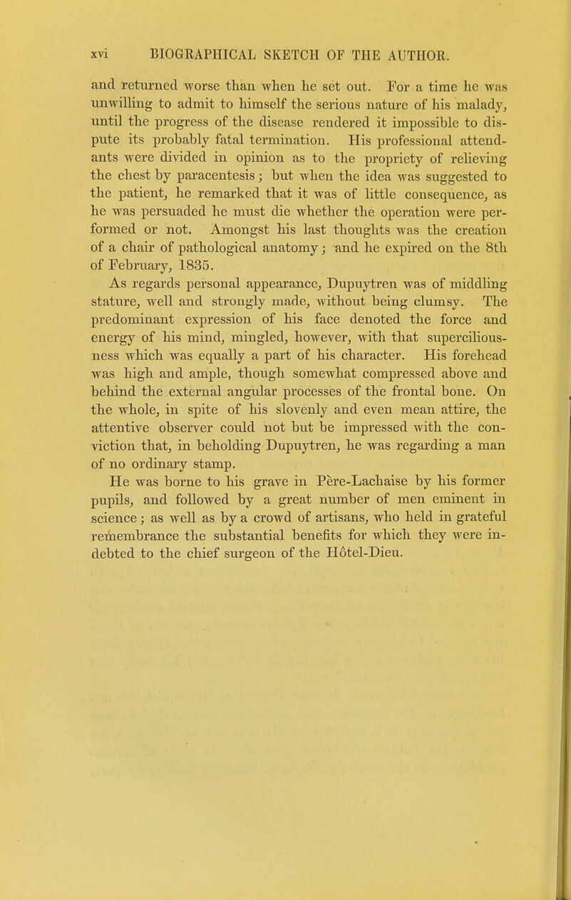 and returned worse than when he set out. For a time he was unwilling to admit to himself the serious nature of his malady, until the progress of the disease rendered it impossible to dis- pute its probably fatal termination. His professional attend- ants were divided in opinion as to the propriety of relieving the chest by paracentesis; but when the idea was suggested to the patient, he remarked that it was of little consequence, as he was persuaded he must die whether the operation were per- formed or not. Amongst his last thoughts was the creation of a chair of pathological anatomy; and he expired on the 8th of February, 1835. As regards personal appearance, Dupuytren was of middling stature, well and strongly made, without being clumsy. The predominant expression of his face denoted the force and energy of his mind, mingled, however, with that supercilious- ness which was equally a part of his character. His forehead was high and ample, though somewhat compressed above and behind the external angular processes of the frontal bone. On the whole, in spite of his slovenly and even mean attire, the attentive observer could not but be impressed with the con- viction that, in beholding Dupuytren, he was regarding a man of no ordinary stamp. He was borne to his grave in Pere-Lachaise by his former pupils, and followed by a great number of men eminent in science; as well as by a crowd of artisans, who held in grateful remembrance the substantial benefits for which they were in- debted to the chief surgeon of the Hotel-Dieu.