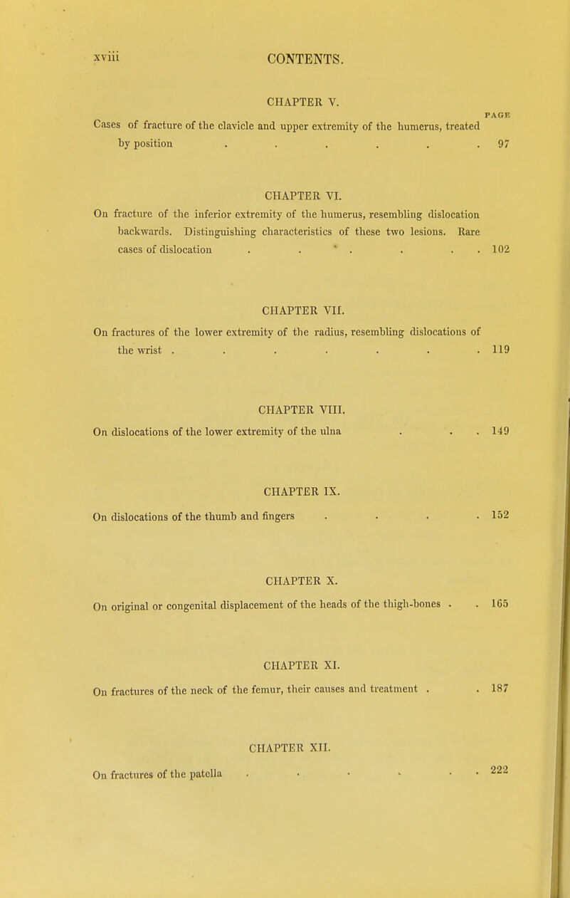 CHAPTER V. PAGE Cases of fracture of the clavicle and upper extremity of the humerus, treated by position . . . . .97 CHAPTER VI. On fracture of the inferior extremity of the humerus, resembling dislocation backwards. Distinguishing characteristics of these two lesions. Rare cases of dislocation . . . . . 102 CHAPTER VII. On fractures of the lower extremity of the radius, resembling dislocations of the wrist ....... 119 CHAPTER VIII. On dislocations of the lower extremity of the ulna . . . 149 CHAPTER IX. On dislocations of the thumb and fingers .... 152 CHAPTER X. On original or congenital displacement of the heads of the thigh-bones . . 165 CHAPTER XI. On fractures of the neck of the femur, their causes and treatment . . 187 CHAPTER XII. On fractures of the patella . • • • . . 222