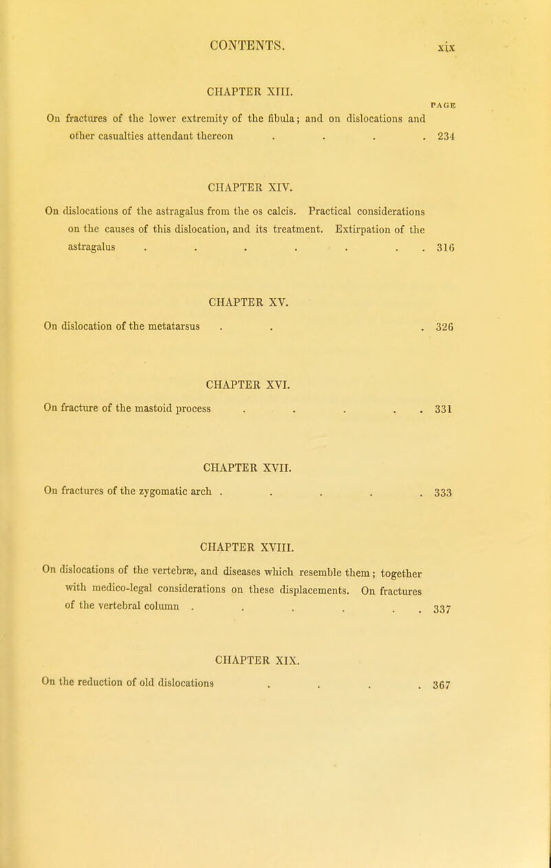 CHAPTER XIII. PAGE On fractures of the lower extremity of the fibula; and on dislocations and other casualties attendant thereon .... 234 CHAPTER XIV. On dislocations of the astragalus from the os calcis. Practical considerations on the causes of this dislocation, and its treatment. Extirpation of the astragalus . . . . . . 316 CHAPTER XV. On dislocation of the metatarsus . . . 326 CHAPTER XVI. On fracture of the mastoid process . . . . 331 CHAPTER XVII. On fractures of the zygomatic arch ..... 333 CHAPTER XVIII. On dislocations of the vertebrae, and diseases which resemble them; together with medico-legal considerations on these displacements. On fractures of the vertebral column . . . . . 337 CHAPTER XIX. On the reduction of old dislocations .... 3G7