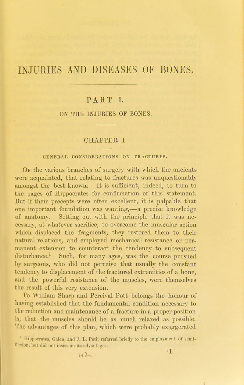 INJURIES AND DISEASES OF BONES. PART I. ON THE INJURIES OF BONES. CHAPTER I. GENERAL CONSIDERATIONS ON FRACTURES. Of the various branches of surgery with which the ancients were acquainted, that relating to fractures was unquestionably amongst the best known. It is sufficient, indeed, to turn to the pages of Hippocrates for confirmation of this statement. But if their precepts were often excellent, it is palpable that one important foundation was wanting,—a precise knowledge of anatomy. Setting out with the principle that it was ne- cessary, at whatever sacrifice, to overcome the muscular action which displaced the fragments, they restored them to their natural relations, and employed mechanical resistance or per- manent extension to counteract the tendency to subsequent disturbance.1 Such, for many ages, was the course pursued by surgeons, who did not perceive that usually the constant tendency to displacement of the fractured extremities of a bone, and the powerful resistance of the muscles, were themselves the result of this very extension. To William Sharp and Percival Pott belongs the honour of having established that the fundamental condition necessary to the reduction and maintenance of a fracture in a proper position is, that the muscles should be as much relaxed as possible. The advantages of this plan, which were probably exaggerated 1 Hippocrates, Galen, and J. L. Petit referred briefly to the employment of semi- flexion, but did not insist on its advantages.