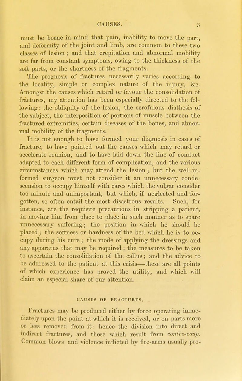 must be borne in mind that pain, inability to move the part, and deformity of the joint and limb, are common to these two classes of lesion; and that crepitation and abnormal mobility are far from constant symptoms, owing to the thickness of the soft parts, or the shortness of the fragments. The prognosis of fractures necessarily varies according to the locality, simple or complex nature of the injury, &c. Amongst the causes which retard or favour the consolidation of fractures, my attention has been especially directed to the fol- lowing : the obliquity of the lesion, the scrofulous diathesis of the subject, the interposition of portions of muscle between the fractured extremities, certain diseases of tbe bones, and abnor- mal mobility of the fragments. It is not enough to have formed your diagnosis in cases of fracture, to have pointed out the causes which may retard or accelerate reunion, and to have laid down the line of conduct adapted to each different form of complication, and the various circumstances which may attend the lesion; but the well-in- formed surgeon must not consider it an unnecessary conde- scension to occupy himself with cares which the vulgar consider too minute and unimportant, but which, if neglected and for- gotten, so often entail the most disastrous results. Such, for instance, are the requisite precautions in stripping a patient, in moving him from place to place in such manner as to spare unnecessaiy suffering; the position in which he should be placed; the softness or hardness of the bed which he is to oc- cupy during his cure; the mode of applying the dressings and any apparatus that may be required; the measures to be taken to ascertain the consolidation of the callus; and the advice to be addressed to the patient at this crisis—these are all points of which experience has proved the utility, and which will claim an especial share of our attention. CAUSES OF FRACTURES. Fractures may be produced cither by force operating imme- diately upon the point at which it is received, or on parts more or less removed from it: hence the division into direct and indirect fractures, and those which result from conire-covp. Common blows and violence inflicted by fire-arms usually pro-