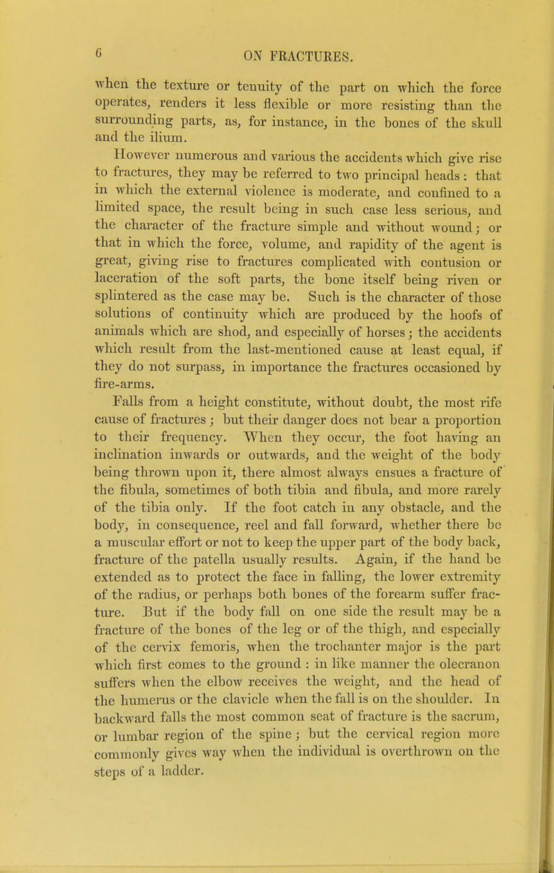 when the texture or tenuity of the part on which the force operates, renders it less flexible or more resisting than the surrounding parts, as, for instance, in the bones of the skull and the ilium. However numerous and various the accidents which give rise to fractures, they may be referred to two principal heads: that in which the external violence is moderate, and confined to a limited space, the result being in such case less serious, and the character of the fracture simple and without wound; or that in which the force, volume, and rapidity of the agent is great, giving rise to fractures complicated with contusion or laceration of the soft parts, the bone itself being riven or splintered as the case may be. Such is the character of those solutions of continuity which are produced by the hoofs of animals which are shod, and especially of horses; the accidents which result from the last-mentioned cause at least equal, if they do not surpass, in importance the fractures occasioned by fire-arms. Falls from a height constitute, without doubt, the most rife cause of fractures ; but their danger does not bear a proportion to their frequency. When they occur, the foot having an inclination inwards or outwards, and the weight of the body being thrown upon it, there almost always ensues a fracture of the fibula, sometimes of both tibia and fibula, and more rarely of the tibia only. If the foot catch in any obstacle, and the body, in consequence, reel and fall forward, whether there be a muscular effort or not to keep the upper part of the body back, fracture of the patella usually results. Again, if the hand be extended as to protect the face in falling, the lower extremity of the radius, or perhaps both bones of the forearm suffer frac- ture. But if the body fall on one side the result may be a fracture of the bones of the leg or of the thigh, and especially of the cervix femoris, when the trochanter major is the part which first comes to the ground : in like manner the olecranon suffers when the elboAv receives the weight, and the head of the humerus or the clavicle when the fall is on the shoulder. In backward falls the most common seat of fracture is the sacrum, or lumbar region of the spine; but the cervical region more commonly gives way when the individual is overthrown on the steps of a ladder.