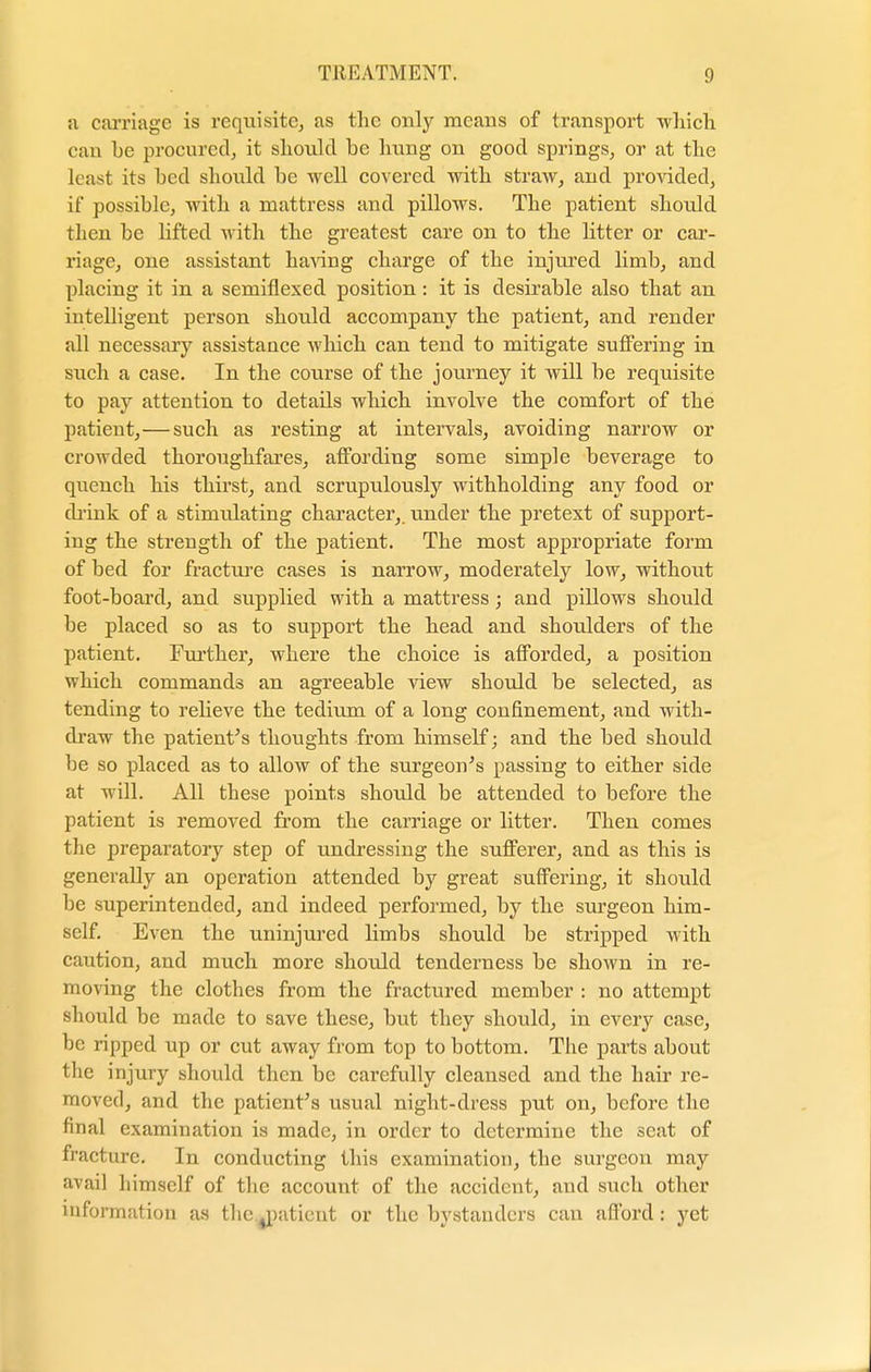 ;i carriage is requisite, as the only means of transport which can be procured, it should be hung on good springs, or at the least its bed should be well covered with straw, and provided, if possible, with a mattress and pillows. The patient should then be lifted with the greatest care on to the litter or car- riage, one assistant having charge of the injured limb, and placing it in a semiflexed position: it is desirable also that an intelligent person should accompany the patient, and render all necessary assistance which can tend to mitigate suffering in such a case. In the course of the journey it will be requisite to pay attention to details which involve the comfort of the patient,—such as resting at intervals, avoiding narrow or crowded thoroughfares, affording some simple beverage to quench his thirst, and scrupulously withholding any food or drink of a stimulating character, under the pretext of support- ing the strength of the patient. The most appropriate form of bed for fracture cases is narrow, moderately low, without foot-board, and supplied with a mattress ; and pillows should be placed so as to support the head and shoulders of the patient. Further, where the choice is afforded, a position which commands an agreeable view should be selected, as tending to relieve the tedium of a long confinement, and with- draw the patient's thoughts from himself; and the bed should be so placed as to allow of the surgeon's passing to either side at will. All these points should be attended to before the patient is removed from the carriage or litter. Then comes the preparatory step of undressing the sufferer, and as this is generally an operation attended by great suffering, it should be superintended, and indeed performed, by the surgeon him- self. Even the uninjured limbs should be stripped with caution, and much more should tenderness be shown in re- moving the clothes from the fractured member : no attempt should be made to save these, but they should, in every case, be ripped up or cut away from top to bottom. The parts about the injury should then be carefully cleansed and the hair re- moved, and the patient's usual night-dress put on, before the final examination is made, in order to determine the scat of fracture. In conducting this examination, the surgeon may avail himself of the account of the accident, and such other information as the ^patient or the bystanders can afford: yet