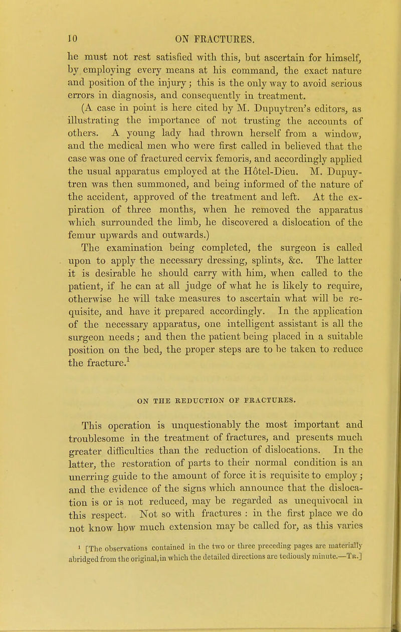 he must not rest satisfied with this, hut ascertain for himself, by employing every means at his command, the exact nature and position of the injury; this is the only way to avoid serious errors in diagnosis, and consequently in treatment. (A case in point is here cited hy M. Dupuytren's editors, as illustrating the importance of not trusting the accounts of others. A young lady had thrown herself from a window, and the medical men who were first called in believed that the case was one of fractured cervix fern oris, and accordingly applied the usual apparatus employed at the Hotel-Dieu. M. Dupuy- tren was then summoned, and being informed of the nature of the accident, approved of the treatment and left. At the ex- piration of three months, when he removed the apparatus which surrounded the limb, he discovered a dislocation of the femur upwards and outwards.) The examination being completed, the surgeon is called upon to apply the necessary dressing, splints, &c. The latter it is desirable he should carry with him, when called to the patient, if he can at all judge of what he is likely to require, otherwise he will take measures to ascertain what will be re- quisite, and have it prepared accordingly. In the application of the necessary apparatus, one intelligent assistant is all the surgeon needs; and then the patient being placed in a suitable position on the bed, the proper steps are to be taken to reduce the fracture.1 ON THE REDUCTION OF FRACTURES. This operation is unquestionably the most important and troublesome in the treatment of fractures, and presents much greater difficulties than the reduction of dislocations. In the latter, the restoration of parts to their normal condition is an unerring guide to the amount of force it is requisite to employ; and the evidence of the signs which announce that the disloca- tion is or is not reduced, may be regarded as unequivocal in this respect. Not so with fractures : in the first place Ave do not know how much extension may be called for, as this varies 1 [The observations contained in the two or three preceding pages arc materially abridged from the original, in which the detailed directions arc tediously minute.—Ta.]