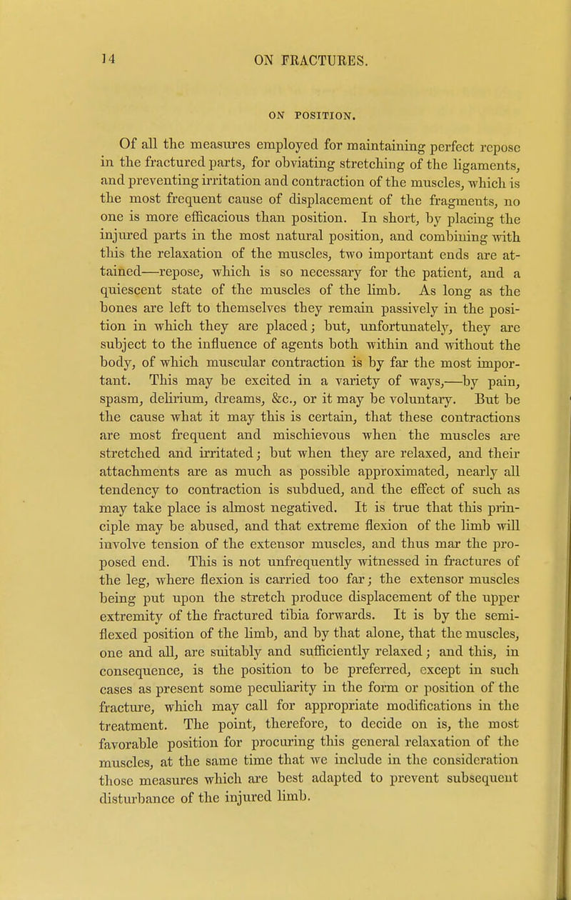 ON POSITION. Of all the measures employed for maintaining perfect repose in the fractured parts, for obviating stretching of the ligaments, and preventing irritation and contraction of the muscles, which is the most frequent cause of displacement of the fragments, no one is more efficacious than position. In short, by placing the injured parts in the most natural position, and combining with this the relaxation of the muscles, two important ends are at- tained—repose, which is so necessary for the patient, and a quiescent state of the muscles of the limb. As long as the bones are left to themselves they remain passively in the posi- tion in which they are placed; but, unfortunately, they are subject to the influence of agents both within and without the body, of which muscular contraction is by far the most impor- tant. This may be excited in a variety of ways,—by pain, spasm, debrium, dreams, &c., or it may be voluntary. But be the cause what it may this is certain, that these contractions are most frequent and mischievous when the muscles are stretched and irritated; but when they are relaxed, and their attachments are as much as possible approximated, nearly all tendency to contraction is subdued, and the effect of such as may take place is almost negatived. It is true that this prin- ciple may be abused, and that extreme flexion of tbe limb will involve tension of the extensor muscles, and thus mar the pro- posed end. This is not unfrequently witnessed in fractures of the leg, where flexion is carried too far; the extensor muscles being put upon the stretch produce displacement of the upper extremity of the fractured tibia forwards. It is by the semi- flexed position of the Hmb, and by that alone, that the muscles, one and all, are suitably and sufficiently relaxed; and this, in consequence, is the position to be preferred, except in such cases as present some peculiarity in the form or position of the fracture, which may call for appropriate modifications in the treatment. The point, therefore, to decide on is, the most favorable position for procuring this general relaxation of the muscles, at the same time that we include in the consideration those measures which are best adapted to prevent subsequent disturbance of the injured limb.