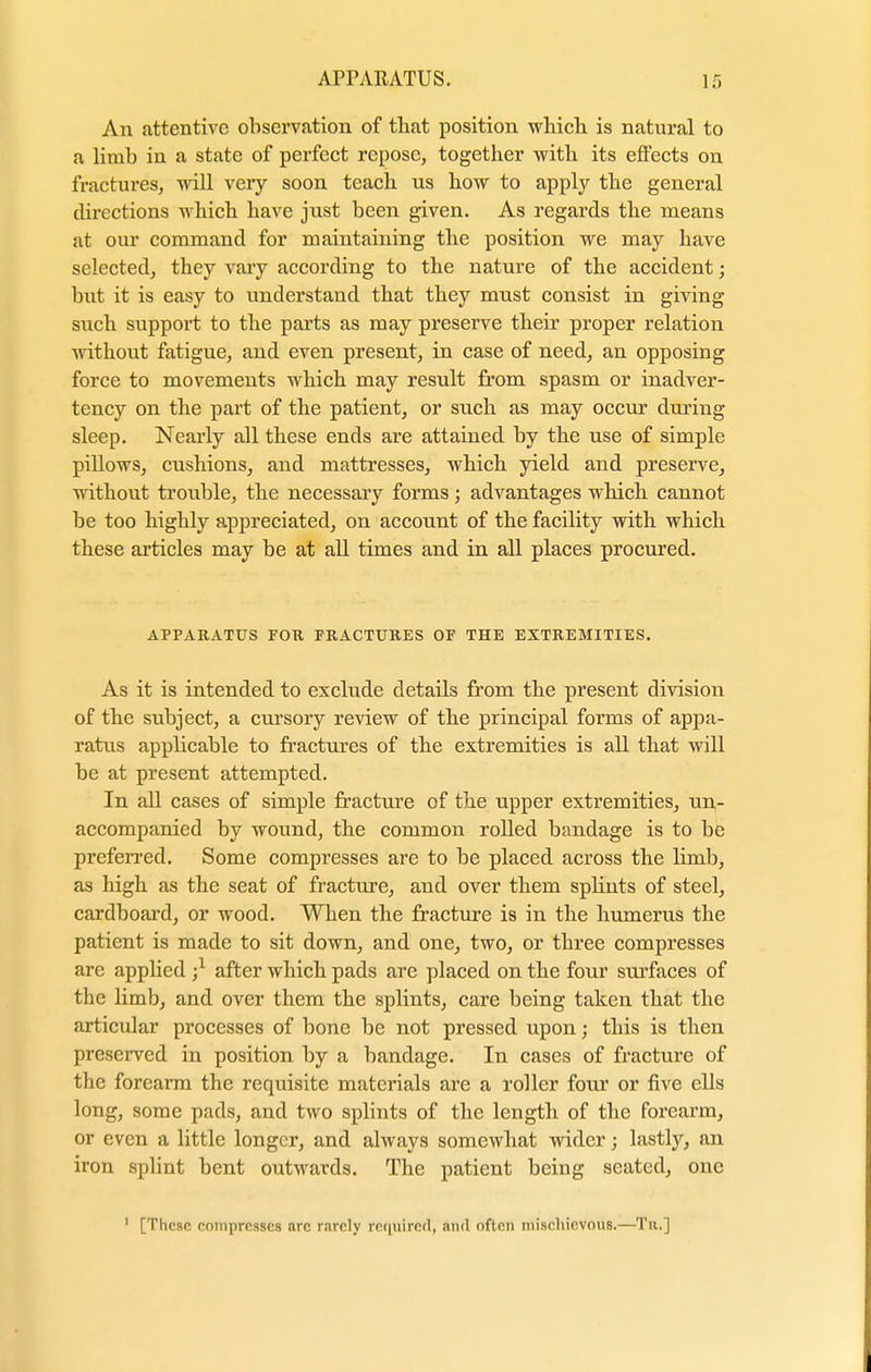 An attentive observation of that position which is natural to a limb in a state of perfect repose, together with its effects on fractures, will veiy soon teach us how to apply the general directions which have just been given. As regards the means at our command for maintaining the position we may have selected, they vary according to the nature of the accident; but it is easy to understand that they must consist in giving such support to the parts as may preserve their proper relation without fatigue, and even present, in case of need, an opposing force to movements which may result from spasm or inadver- tency on the part of the patient, or such as may occur during sleep. Nearly all these ends are attained by the use of simple pillows, cushions, and mattresses, which yield and preserve, without trouble, the necessary forms; advantages which cannot be too highly appreciated, on account of the facility with which these articles may be at all times and in all places procured. APPARATUS FOR FRACTURES OF THE EXTREMITIES. As it is intended to exclude details from the present division of the subject, a cursory review of the principal forms of appa- ratus applicable to fractures of the extremities is all that will be at present attempted. In all cases of simple fracture of the upper extremities, un- accompanied by wound, the common rolled bandage is to be preferred. Some compresses are to be placed across the limb, as high as the seat of fracture, and over them splints of steel, cardboard, or wood. When the fracture is in the humerus the patient is made to sit down, and one, two, or three compresses are applied j1 after which pads are placed on the four surfaces of the limb, and over them the splints, care being taken that the articular processes of bone be not pressed upon; this is then preserved in position by a bandage. In cases of fracture of the forearm the requisite materials are a roller four or five ells long, some pads, and two splints of the length of the forearm, or even a little longer, and always somewhat wider; lastly, an iron splint bent outwards. The patient being seated, one 1 [These compresses arc rarely required', au<l often mischievous.—Tu.]