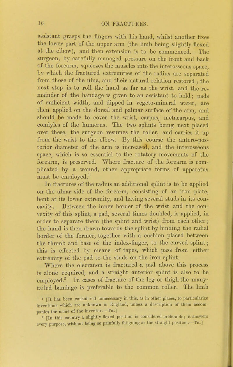 assistant grasps the fingers with his hand, whilst another fixes the lower part of the upper arm (the limh being slightly flexed at the elbow), and then extension is to be commenced. The surgeon, by carefully managed pressure on the front and back of the forearm, squeezes the muscles into the interosseous space, by which the fractured extremities of the radius are separated from those of the ulna, and their natural relation restored; the next step is to roll the hand as far as the wrist, and the re- mainder of the bandage is given to an assistant to hold; pads of sufficient width, and dipped in vegeto-mineral water, are then apphed on the dorsal and palmar surface of the arm, and should be made to cover the wrist, carpus, metacarpus, and condyles of the humerus. The two splints being next placed over these, the surgeon resumes the roller, and carries it up from the wrist to the elbow. By this course the anteropos- terior diameter of the arm is increased, and the interosseous space, which is so essential to the rotatory movements of the forearm, is preserved. Where fracture of the forearm is com- plicated by a wound, other appropriate forms of apparatus must be employed.1 In fractures of the radius an additional splint is to be applied on the ulnar side of the forearm, consisting of an iron plate, bent at its lower extremity, and having several studs in its con- cavity. Between the inner border of the wrist and the con- vexity of this splint, a pad, several times doubled, is applied, in order to separate them (the splint and wrist) from each other; the hand is then drawn towards the splint by binding the radial border of the former, together with a cushion placed between the thumb and base of the index-finger, to the curved splint; this is effected by means of tapes, which pass from either extremity of the pad to the studs on the iron splint. Where the olecranon is fractured a pad above this process is alone required, and a straight anterior splint is also to be employed.2 In cases of fracture of the leg or thigh the many- tailed bandage is preferable to the common roller. The limb 1 [It has been considered unnecessiiry in this, as in other places, to particularize inventions which are unknown in England, unless a description of them accom- panies the name of the inventor.—Tr.] 2 [In this country a slightly flexed position is considered preferable; it answers ever)' purpose, without being so painfully fatiguing as the straight position.—Tr.]