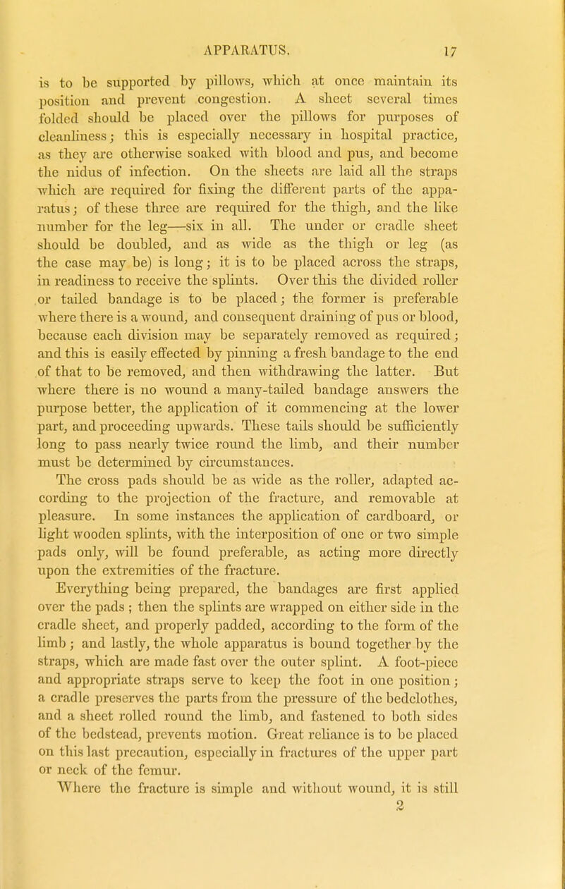 is to be supported by pillows, wbicb at once maintain its position and prevent congestion. A sheet several times folded should be placed over the pillows for purposes of cleanliness; this is especially necessary in hospital practice, as they are otherwise soaked with blood and pus, and become the nidus of infection. On the sheets are laid all the straps which are required for fixing the different parts of the appa- ratus; of these three are required for the thigh, and the like number for the leg—six in all. The under or cradle sheet should be doubled, and as wide as the thigh or leg (as the case may be) is long; it is to be placed across the straps, in readiness to receive the splints. Over this the divided roller or tailed bandage is to be placed; the former is preferable where there is a wound, and consequent draining of pus or blood, because each division may be separately removed as required; and this is easily effected by pinning a fresh bandage to the end of that to be removed, and then withdrawing the latter. But where there is no wound a many-tailed bandage answers the purpose better, the application of it commencing at the lower part, and proceeding upwards. These tails should be sufficiently long to pass nearly twice round the limb, and their number must be determined by circumstances. The cross pads should be as wide as the roller, adapted ac- cording to the projection of the fracture, and removable at pleasure. In some instances the application of cardboard, or light wooden splints, with the interposition of one or two simple pads only, will be found preferable, as acting more directly upon the exti'emities of the fracture. Everything being prepared, the bandages are first applied over the pads ; then the splints are wrapped on either side in the cradle sheet, and properly padded, according to the form of the limb ; and lastly, the whole apparatus is bound together by the straps, which are made fast over the outer splint. A foot-piece and appropriate straps serve to keep the foot in one position; a cradle preserves the parts from the pressure of the bedclothes, and a sheet rolled round the limb, and fastened to both sides of the bedstead, prevents motion. Great reliance is to be placed on this last precaution, especially in fractures of the upper part or neck of the femur. Where the fracture is simple and without wound, it is still 2