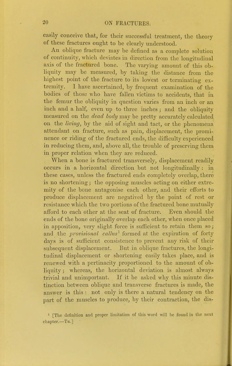 easily conceive that, for their successful treatment, the theory of these fractures ought to be clearly understood. An oblique fracture may be denned as a complete solution of continuity, which deviates in direction from the longitudinal axis of the fractured bone. The varying amount of this ob- liquity may be measured, by taking the distance from the highest point of the fracture to its lowest or terminating ex- tremity. I have ascertained, by frequent examination of the bodies of those who have fallen victims to accidents, that in the femur the obliquity in question varies from an inch or an inch and a half, even up to three inches; and the obliquity measured on the dead body may be pretty accurately calculated on the living, by the aid of sight and tact, or the phenomena attendant on fracture, such as pain, displacement, the promi- nence or riding of the fractured ends, the difficulty experienced in reducing them, and, above all, the trouble of preserving them in proper relation when they are reduced. When a bone is fractured transversely, displacement readily occurs in a horizontal direction but not longitudinally : in these cases, unless the fractured ends completely overlap, there is no shortening; the opposing muscles acting on either extre- mity of the bone antagonise each other, and their efforts to produce displacement are negatived by the point of rest or resistance which the two portions of the fractured bone mutually afford to each other at the seat of fracture. Even should the ends of the bone originally overlap each other, when once placed in apposition, very slight force is sufficient to retain them so; and the ^rovmonaZ callus1 formed at the expiration of forty days is of sufficient consistence to prevent any risk of their subsequent displacement. But in oblique fractures, the longi- tudinal displacement or shortening easily takes place, aud is renewed with a pertinacity proportioned to the amount of ob- liquity ; whereas, the horizontal deviation is almost always trivial and unimportant. If it be asked why this minute dis- tinction between oblique and transverse fractures is made, the answer is this : not only is there a natural tendency on the part of the muscles to produce, by their contraction, the dis- 1 [The definition and proper limitation of this word will be found in the next chapter.—Tu.]