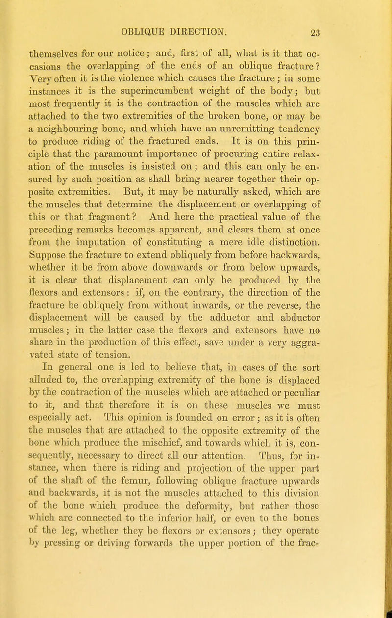 themselves for our notice; and, first of all, what is it that oc- casions the overlapping of the ends of an oblique fracture? Very often it is the violence which causes the fracture; in some instances it is the superincumbent weight of the body; but most frequently it is the contraction of the muscles which are attached to the two extremities of the broken bone, or may be a neighboring bone, and which have an unremitting tendency to produce riding of the fractured ends. It is on this prin- ciple that the paramount importance of procuring entire relax- ation of the muscles is insisted on; and this can only be en- sured by such position as shall bring nearer together their op- posite extremities. But, it may be naturally asked, which are the muscles that determine the displacement or overlapping of this or that fragment ? And here the practical value of the preceding remarks becomes apparent, and clears them at once from the imputation of constituting a mere idle distinction. Suppose the fracture to extend obliquely from before backwards, whether it be from above downwards or from below upwards, it is clear that displacement can only be produced by the flexors and extensors : if, on the contrary, the direction of the fracture be obliquely from without inwards, or the reverse, the displacement will be caused by the adductor and abductor muscles; in the latter case the flexors and extensors have no share in the production of this effect, save under a very aggra- vated state of tension. In general one is led to believe that, in cases of the sort alluded to, the overlapping extremity of the bone is displaced by the contraction of the muscles which are attached or peculiar to it, and that therefore it is on these muscles we must especially act. This opinion is founded on error; as it is often the muscles that are attached to the opposite extremity of the bone which produce the mischief, and towards which it is, con- sequently, necessary to direct all our attention. Thus, for in- stance, when there is riding and projection of the upper part of the shaft of the femur, following oblique fracture upwards and backwards, it is not the muscles attached to this division of the bone which produce the deformity, but rather those which are connected to the inferior half, or even to the bones of the leg, whether they be flexors or extensors; they operate by pressing or driving forwards the upper portion of the frac-