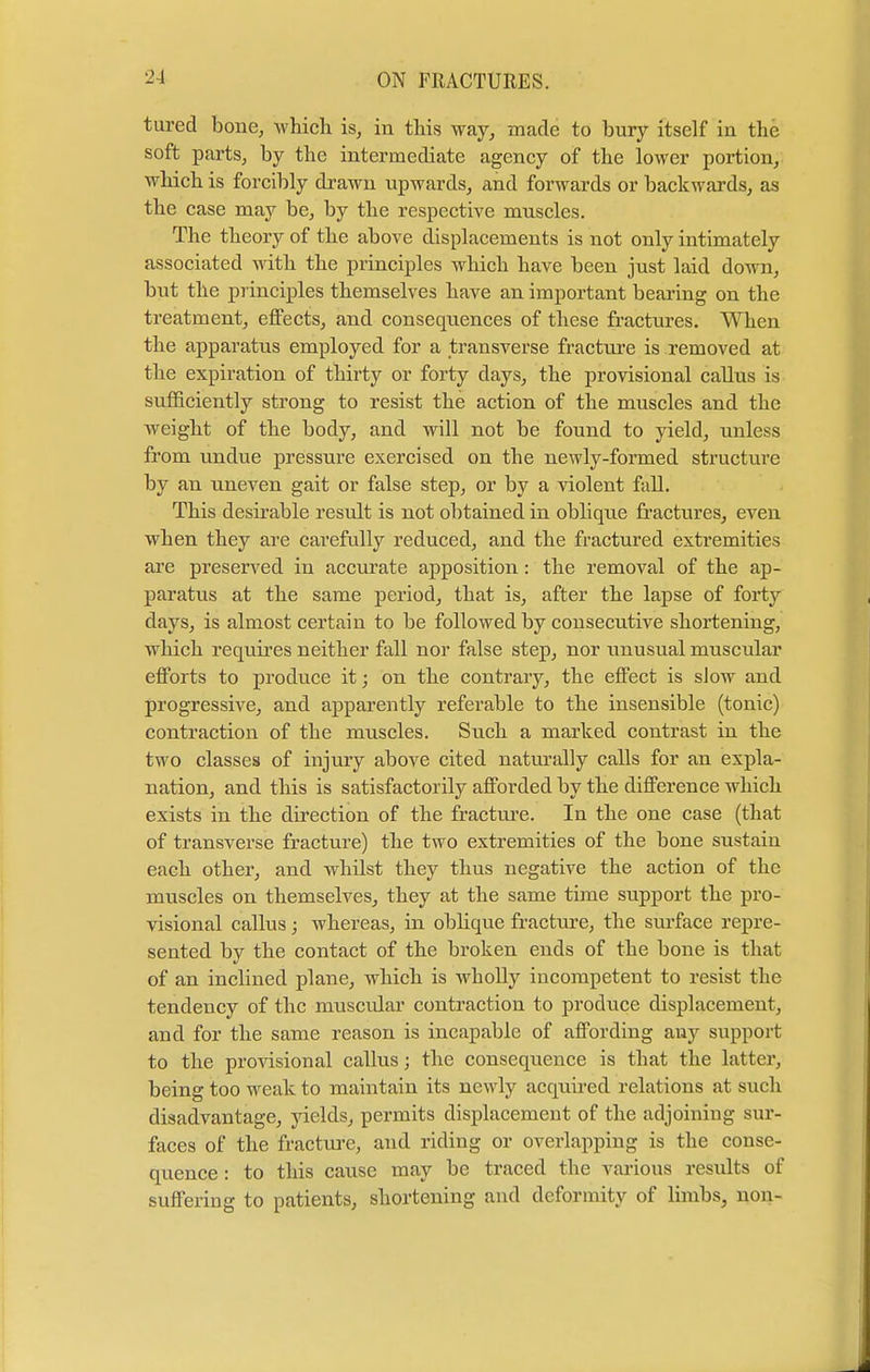 tured bone, which is, in this way, made to bury itself in the soft parts, by the intermediate agency of the lower portion, which is forcibly drawn upwards, and forwards or backwards, as the case may be, by the respective muscles. The theory of the above displacements is not only intimately associated with the principles which have been just laid down, but the principles themselves have an important bearing on the treatment, effects, and consequences of these fractures. When the apparatus employed for a transverse fracture is removed at the expiration of thirty or forty days, the provisional callus is sufficiently strong to resist the action of the muscles and the weight of the body, and will not be found to yield, unless from undue pressure exercised on the newly-formed structure by an uneven gait or false step, or by a violent fall. This desirable result is not obtained in oblique fractures, even when they are carefully reduced, and the fractured extremities are preserved in accurate apposition: the removal of the ap- paratus at the same period, that is, after the lapse of forty days, is almost certain to be followed by consecutive shortening, which requires neither fall nor false step, nor unusual muscular efforts to produce it; on the contrary, the effect is slow and progressive, and apparently referable to the insensible (tonic) contraction of the muscles. Such a marked contrast iu the two classes of injury above cited naturally calls for an expla- nation, and this is satisfactorily afforded by the difference which exists in the direction of the fracture. In the one case (that of transverse fracture) the two extremities of the bone sustain each other, and whilst they thus negative the action of the muscles on themselves, they at the same time support the pro- visional callus; whereas, in oblique fracture, the surface repre- sented by the contact of the broken ends of the bone is that of an inclined plane, which is wholly incompetent to resist the tendency of the muscular contraction to produce displacement, and for the same reason is incapable of affording any support to the provisional callus; the consequence is that the latter, being too weak to maintain its newly acquired relations at such disadvantage, yields, permits displacement of the adjoining sur- faces of the fracture, and riding or overlapping is the conse- quence : to this cause may be traced the various results of suffering to patients, shortening and deformity of limbs, non-