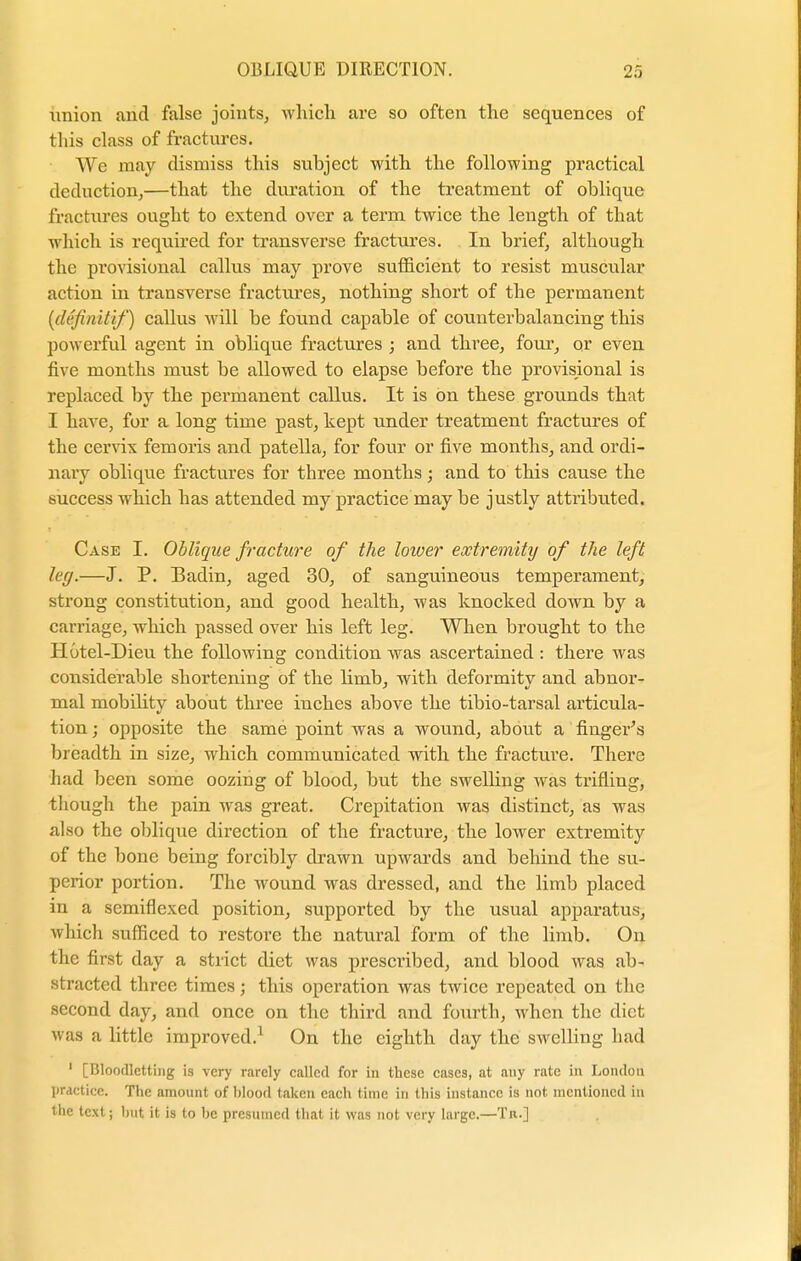 union and false joints, which are so often the sequences of this class of fractures. We may dismiss this subject with the following practical deduction,—that the duration of the treatment of oblique fractures ought to extend over a term twice the length of that which is required for transverse fractures. In brief, although the provisional callus may prove sufficient to resist muscular action in transverse fractures, nothing short of the permanent {dcjinitif) callus will be found capable of counterbalancing this powerful agent in oblique fractures ; and three, four, or even five months must be allowed to elapse before the provisional is replaced by the permanent callus. It is on these grounds that I have, for a long time past, kept under treatment fractures of the cervix fern oris and patella, for four or five months, and ordi- nary oblique fractures for three months; and to this cause the success which has attended my practice may be justly attributed. Case I. Oblique fracture of the lower extremity of the left leg.—J. P. Badin, aged 30, of sanguineous temperament, strong constitution, and good health, was knocked down by a carriage, which passed over his left leg. When brought to the Hutel-Dieu the following condition was ascertained : there was considerable shortening of the limb, with deformity and abnor- mal mobility about three inches above the tibio-tarsal articula- tion ; opposite the same point was a wound, about a finger's breadth in size, which communicated with the fracture. There had been some oozing of blood, but the swelling was trifling, though the pain was great. Crepitation was distinct, as was also the oblique direction of the fracture, the lower extremity of the bone being forcibly drawn upwards and behind the su- perior portion. The wound was dressed, and the limb placed in a semiflexed position, supported by the usual apparatus, which sufficed to restore the natural form of the limb. On the first day a strict diet was prescribed, and blood was ab- stracted three times j this operation was twice repeated on the second day, and once on the third and fourth, when the diet was a little improved.1 On the eighth day the swelling had 1 [Bloodletting is very rarely called for in these cases, at any rate in London practice. The amount of blood taken each time in this instance is not mentioned in the text; hut it is to he presumed that it was not very large.—Tn.]