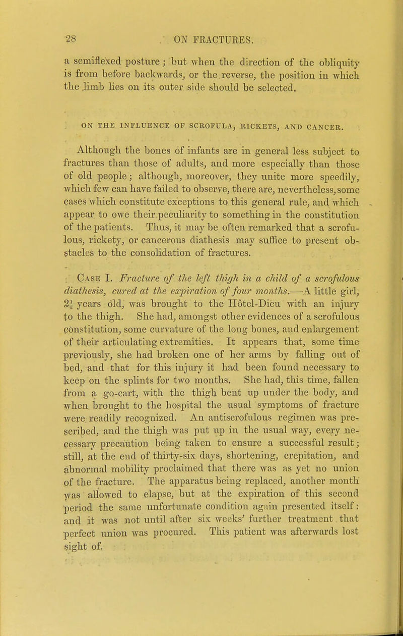 a semiflexed posture; but when the direction of the obliquity is from before backwards, or the reverse, the position in which the limb lies on its outer side should be selected. ON THE INFLUENCE OF SCROFULA, RICKETS, AND CANCER. Although the bones of infants are in general less subject to fractures than those of adults, and more especially than those of old people; although, moreover, they unite more speedily, which few can have failed to observe, there are, nevertheless, some cases which constitute exceptions to this general rule, and which appear to owe their peculiarity to something in the constitution of the patients. Thus, it may be often remarked that a scrofu- lous, rickety, or cancerous diathesis may suffice to present ob- stacles to the consolidation of fractures. Case I. Fracture of the left thigh in a child of a scrofulous diathesis, cured at the expiration of four months.—A little girl, 2j years old, was brought to the Hotel-Dieu with an injury to the thigh. She had, amongst other evidences of a scrofulous constitution, some curvature of the long bones, and enlargement of their articulating extremities. It appears that, some time previously, she had broken one of her arms by falling out of bed, and that for this injury it had been found necessary to keep on the splints for two months. She had, this time, fallen from a go-cart, with the thigh bent up under the body, and when brought to the hospital the usual symptoms of fracture were readily recognized. An antiscrofulous regimen was pre- scribed, and the thigh was put up in the usual way, every ne- cessary precaution being taken to ensure a successful result; still, at the end of thirty-six days, shortening, crepitation, and abnormal mobility proclaimed that there was as yet no union of the fracture. The apparatus being replaced, another month was allowed to elapse, but at the expiration of this second period the same unfortunate condition again presented itself: and it was not until after six weeks5 further treatment that perfect union was procured. This patient was afterwards lost sight of.