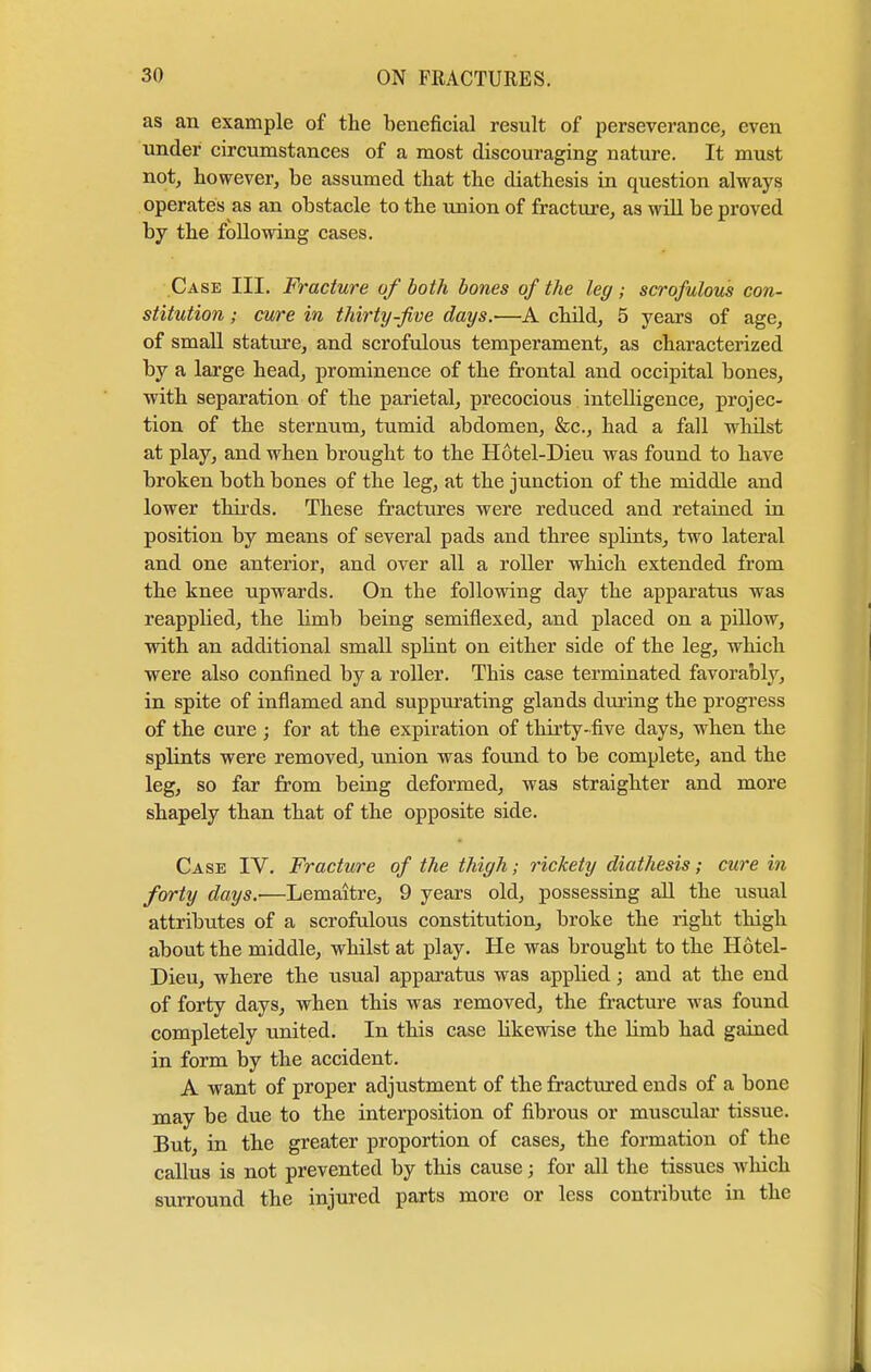 as an example of the beneficial result of perseverance, even under circumstances of a most discouraging nature. It must not, however, be assumed that the diathesis in question always operates as an obstacle to the union of fracture, as will be proved by the following cases. Case III. Fracture of both bones of the leg ; scrofulous con- stitution ; cure in thirty-five days.—A child, 5 years of age, of small stature, and scrofulous temperament, as characterized by a large head, prominence of the frontal and occipital bones, with separation of the parietal, precocious intelligence, projec- tion of the sternum, tumid abdomen, &c, had a fall wlulst at play, and when brought to the Hotel-Dieu was found to have broken both bones of the leg, at the junction of the middle and lower thirds. These fractures were reduced and retained in position by means of several pads and three splints, two lateral and one anterior, and over all a roller which extended from the knee upwards. On the following day the apparatus was reapplied, the limb being semiflexed, and placed on a pillow, with an additional small splint on either side of the leg, which were also confined by a roller. This case terminated favorably, in spite of inflamed and suppurating glands during the progress of the cure ; for at the expiration of thirty-five days, when the splints were removed, union was found to be complete, and the leg, so far from being deformed, was straighter and more shapely than that of the opposite side. Case IV. Fracture of the thigh; rickety diathesis; cure in forty days.'—Lemaitre, 9 years old, possessing all the usual attributes of a scrofulous constitution, broke the right thigh about the middle, whilst at play. He was brought to the Hotel- Dieu, where the usual apparatus was applied; and at the end of forty days, when this was removed, the fracture was found completely united. In this case likewise the limb had gained in form by the accident. A want of proper adjustment of the fractured ends of a bone may be due to the interposition of fibrous or muscular tissue. But, in the greater proportion of cases, the formation of the callus is not prevented by this cause; for all the tissues which surround the injured parts more or less contribute in the