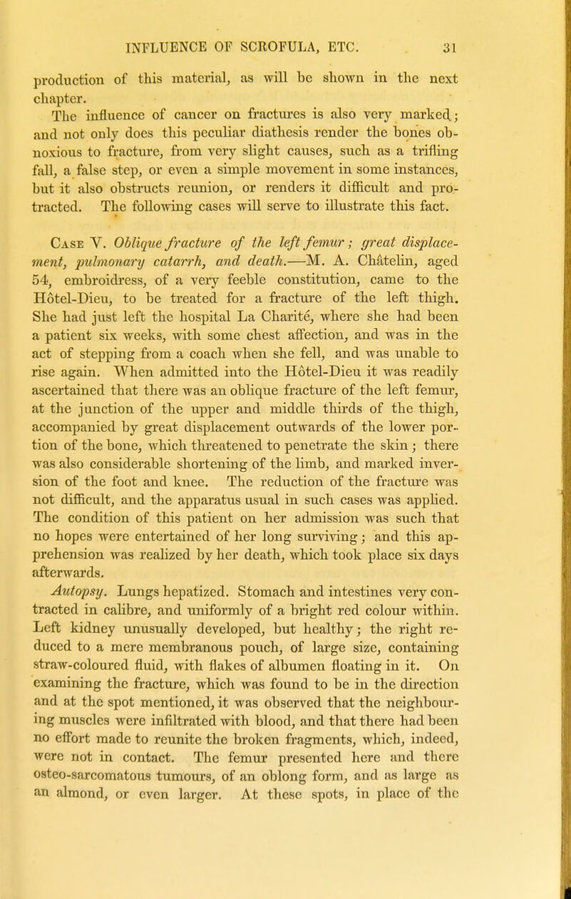 production of this material, as will be shown in the next chapter. The influence of cancer on fractures is also very marked.; and not only does this peculiar diathesis render the hones ob- noxious to fracture, from very slight causes, such as a trifling fall, a false step, or even a simple movement in some instances, but it also obstructs reunion, or renders it difficult and pro- tracted. The following cases will serve to illustrate this fact. Case V. Oblique fracture of the left femur; great displace- ment, pulmonary catarrh, and death.—M. A. Chatelin, aged 54, embroidress, of a very feeble constitution, came to the Hotel-Dieu, to be treated for a fracture of the left thigh. She had just left the hospital La Charite, where she had been a patient six weeks, with some chest affection, and was in the act of stepping from a coach when she fell, and was unable to rise again. When admitted into the Hotel-Dieu it was readily ascertained that there was an oblique fracture of the left femur, at the junction of the upper and middle thirds of the thigh, accompanied by great displacement outwards of the lower por- tion of the bone, which threatened to penetrate the skin; there was also considerable shortening of the limb, and marked inver- sion of the foot and knee. The reduction of the fracture was not difficult, and the apparatus usual in such cases was applied. The condition of this patient on her admission was such that no hopes were entertained of her long surviving; and this ap- prehension was realized by her death, which took place six days afterwards. Autopsy. Lungs hepatized. Stomach and intestines very con- tracted in calibre, and uniformly of a bright red colour within. Left kidney unusually developed, but healthy; the right re- duced to a mere membranous pouch, of large size, containing straw-coloured fluid, with flakes of albumen floating in it. On examining the fracture, which was found to be in the direction and at the spot mentioned, it was observed that the neighbour- ing muscles were infiltrated with blood, and that there had been no effort made to reunite the broken fragments, which, indeed, were not in contact. The femur presented here and there osteo-sarcomatous tumours, of an oblong form, and as large as an almond, or even larger. At these spots, in place of the