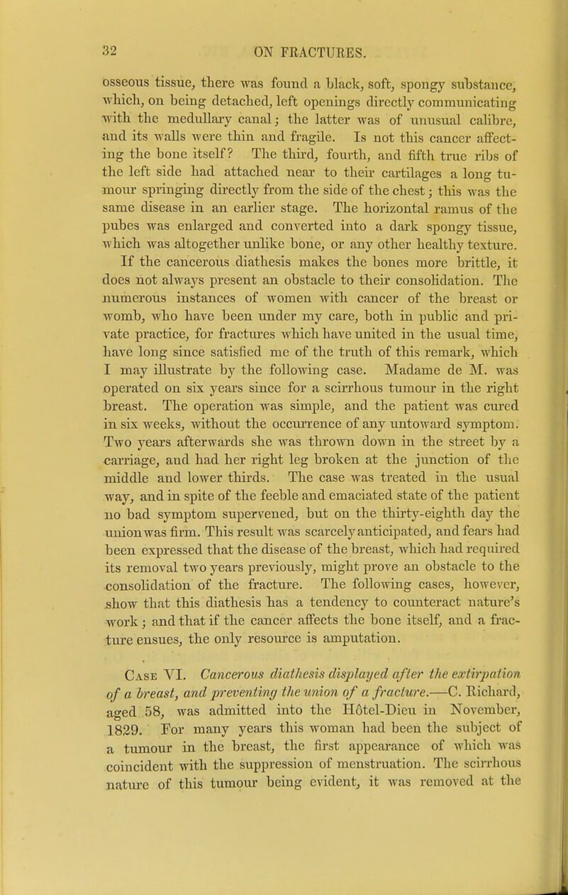 osseous tissue, there was found a black, soft, spongy substance, which, on being detached, left openings directly communicating with the medullary canal; the latter was of unusual calibre, and its walls were thin and fragile. Is not this cancer affect- ing the bone itself? The third, fourth, and fifth true ribs of the left side had attached near to their cartilages a long tu- mour springing directly from the side of the chest j this was the same disease in an earlier stage. The horizontal ramus of the pubes was enlarged and converted into a dark spongy tissue, which was altogether unlike bone, or any other healthy texture. If the cancerous diathesis makes the bones more brittle, it does not always present an obstacle to their consolidation. The numerous instances of women with cancer of the breast or womb, who have been under my care, both in public and pri- vate practice, for fractures which have united in the usual time, have long since satisfied me of the truth of this remark, which I may illustrate by the following case. Madame de M. was operated on six years since for a scirrhous tumour in the right breast. The operation was simple, and the patient was cured in six weeks, without the occurrence of any untoward symptom. Two years afterwards she was thrown down in the street by a carriage, and had her right leg broken at the junction of the middle and lower thirds. The case was treated in the usual way, and in spite of the feeble and emaciated state of the patient no bad symptom supervened, but on the thirty-eighth day the union was firm. This result was scarcely anticipated, and fears had been expressed that the disease of the breast, which had required its removal two years previously, might prove an obstacle to the consolidation of the fracture. The following cases, however, show that this diathesis has a tendency to counteract nature's work; and that if the cancer affects the bone itself, and a frac- ture ensues, the only resource is amputation. Case VI. Cancerous diathesis displayed after the extirpation of a breast, and preventing the union of a fracture.—C. Richard, aged 58, was admitted into the Hotel-Dieu in November, 1829. For many years this woman had been the subject of a tumour in the breast, the first appearance of which was coincident with the suppression of menstruation. The scirrhous nature of this tumour being evident, it was removed at the