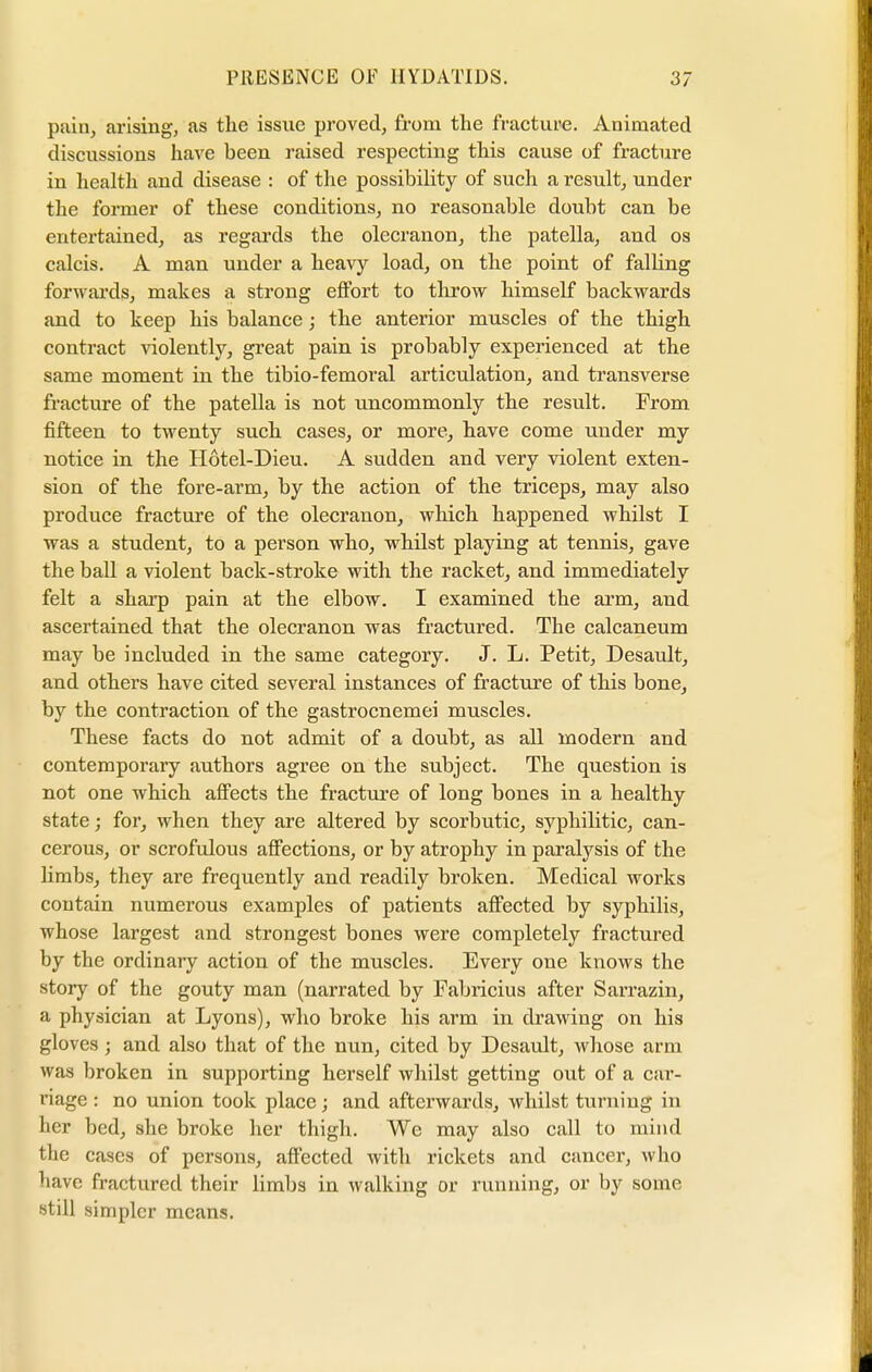 I PRESENCE OF HYDATIDS. 37 pain, arising, as the issue proved, from the fracture. Animated discussions have been raised respecting this cause of fracture in health and disease : of the possibility of such a result, under the former of these conditions, no reasonable doubt can be entertained, as regards the olecranon, the patella, and os calcis. A man under a heavy load, on the point of falling forwards, makes a strong effort to throw himself backwards and to keep his balance; the anterior muscles of the thigh contract violently, great pain is probably experienced at the same moment in the tibio-femoral articulation, and transverse fracture of the patella is not uncommonly the result. From fifteen to twenty such cases, or more, have come under my notice in the Hotel-Dieu. A sudden and very violent exten- sion of the fore-arm, by the action of the triceps, may also produce fracture of the olecranon, which happened whilst I was a student, to a person who, whilst playing at tennis, gave the ball a violent back-stroke with the racket, and immediately felt a sharp pain at the elbow. I examined the arm, and ascertained that the olecranon was fractured. The calcaneum may be included in the same category. J. L. Petit, Desault, and others have cited several instances of fracture of this bone, by the contraction of the gastrocnemei muscles. These facts do not admit of a doubt, as all modern and contemporary authors agree on the subject. The question is not one which affects the fracture of long bones in a healthy state; for, when they are altered by scorbutic, syphilitic, can- cerous, or scrofulous affections, or by atrophy in paralysis of the limbs, they are frequently and readily broken. Medical works contain numerous examples of patients affected by syphilis, whose largest and strongest bones were completely fractured by the ordinary action of the muscles. Every one knows the story of the gouty man (narrated by Fabricius after Sarrazin, a physician at Lyons), who broke his arm in drawing on his gloves; and also that of the nun, cited by Desault, whose arm was broken in supporting herself whilst getting out of a car- riage : no union took place; and afterwards, whilst turning in her bed, she broke her thigh. We may also call to mind the cases of persons, affected with rickets and cancer, who have fractured their limbs in walking or running, or by some still simpler means. i