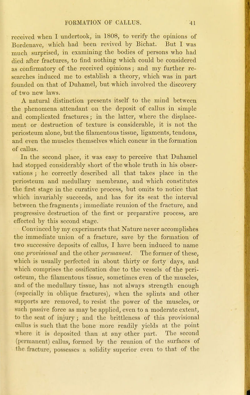 received when I undertook, in 1808, to verify the opinions of Bordenave, which had been revived by Bichat. But I was much surprised, in examining the bodies of persons who had died after fractures, to find nothing which could be considered as confirmatory of the received opinions; and my further re- searches induced me to establish a theory, which was in part founded on that of Duhamel, but which involved the discovery of two new laws. A natural distinction presents itself to the mind between the phenomena attendant on the deposit of callus in simple and complicated fractures; in the latter, where the displace- ment or destruction of texture is considerable, it is not the periosteum alone, but the filamentous tissue, ligaments, tendons, and even the muscles themselves which concur in the formation of callus. In the second place, it was easy to perceive that Duhamel had stopped considerably short of the whole truth in his obser- vations ; he correctly described all that takes place in the periosteum and medullary membrane, and which constitutes the first stage in the curative process, but omits to notice that which invariably succeeds, and has for its seat the interval between the fragments; immediate reunion of the fracture, and progressive destruction of the first or preparative process, are effected by this second stage. Convinced by my experiments that Nature never accomplishes the immediate union of a fracture, save by the formation of two successive deposits of callus, I have been induced to name one provisional and the other permanent. The former of these, which is usually perfected in about thirty or forty days, and which comprises the ossification due to the vessels of the peri- osteum, the filamentous tissue, sometimes even of the muscles, and of the medullary tissue, has not always strength enough (especially in oblique fractures), when the splints and other supports are removed, to resist the power of the muscles, or such passive force as may be applied, even to a moderate extent, to the seat of injury; and the brittleness of this provisional callus is such that the bone more readily yields at the point where it is deposited than at any other part. The second (permanent) callus, formed by the reunion of the surfaces of the fracture, possesses a solidity superior even to that of the