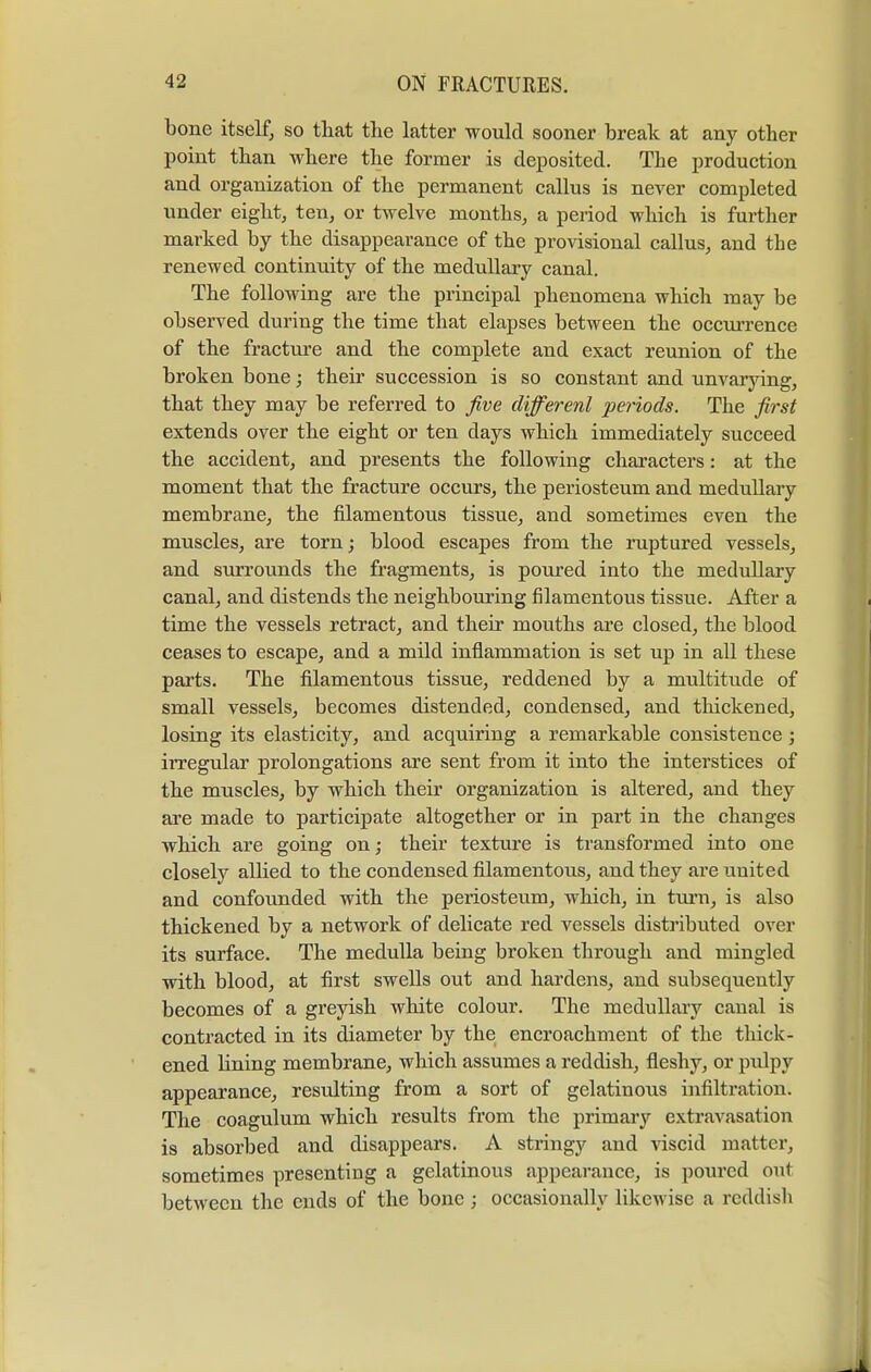 bone itself, so that the latter would sooner break at any other point than where the former is deposited. The production and organization of the permanent callus is never completed under eight, ten, or twelve months, a period which is further marked by the disappearance of the provisional callus, and the renewed continuity of the medullary canal. The following are the principal phenomena which may be observed during the time that elapses between the occurrence of the fracture and the complete and exact reunion of the broken bone; their succession is so constant and unvarying, that they may be referred to five different periods. The first extends over the eight or ten clays which immediately succeed the accident, and presents the following characters: at the moment that the fracture occurs, the periosteum and medullary membrane, the filamentous tissue, and sometimes even the muscles, are torn; blood escapes from the ruptured vessels, and surrounds the fragments, is poured into the mediillary canal, and distends the neighbouring filamentous tissue. After a time the vessels retract, and their mouths are closed, the blood ceases to escape, and a mild inflammation is set up in all these parts. The filamentous tissue, reddened by a multitude of small vessels, becomes distended, condensed, and thickened, losing its elasticity, and acquiring a remarkable consistence ; irregular prolongations are sent from it into the interstices of the muscles, by which their organization is altered, and they are made to participate altogether or in part in the changes which are going on; their texture is transformed into one closely allied to the condensed filamentous, and they are united and confounded with the periosteum, which, in turn, is also thickened by a network of delicate red vessels distributed over its surface. The medulla being broken through and mingled with blood, at first swells out and hardens, and subsequently becomes of a greyish white colour. The medullary canal is contracted in its diameter by the encroachment of the thick- ened lining membrane, which assumes a reddish, fleshy, or pulpy appearance, resulting from a sort of gelatinous infiltration. The coagulum which results from the primary extravasation is absorbed and disappears. A stringy and viscid matter, sometimes presenting a gelatinous appearance, is poured out between the ends of the bone ; occasionally likewise a reddish