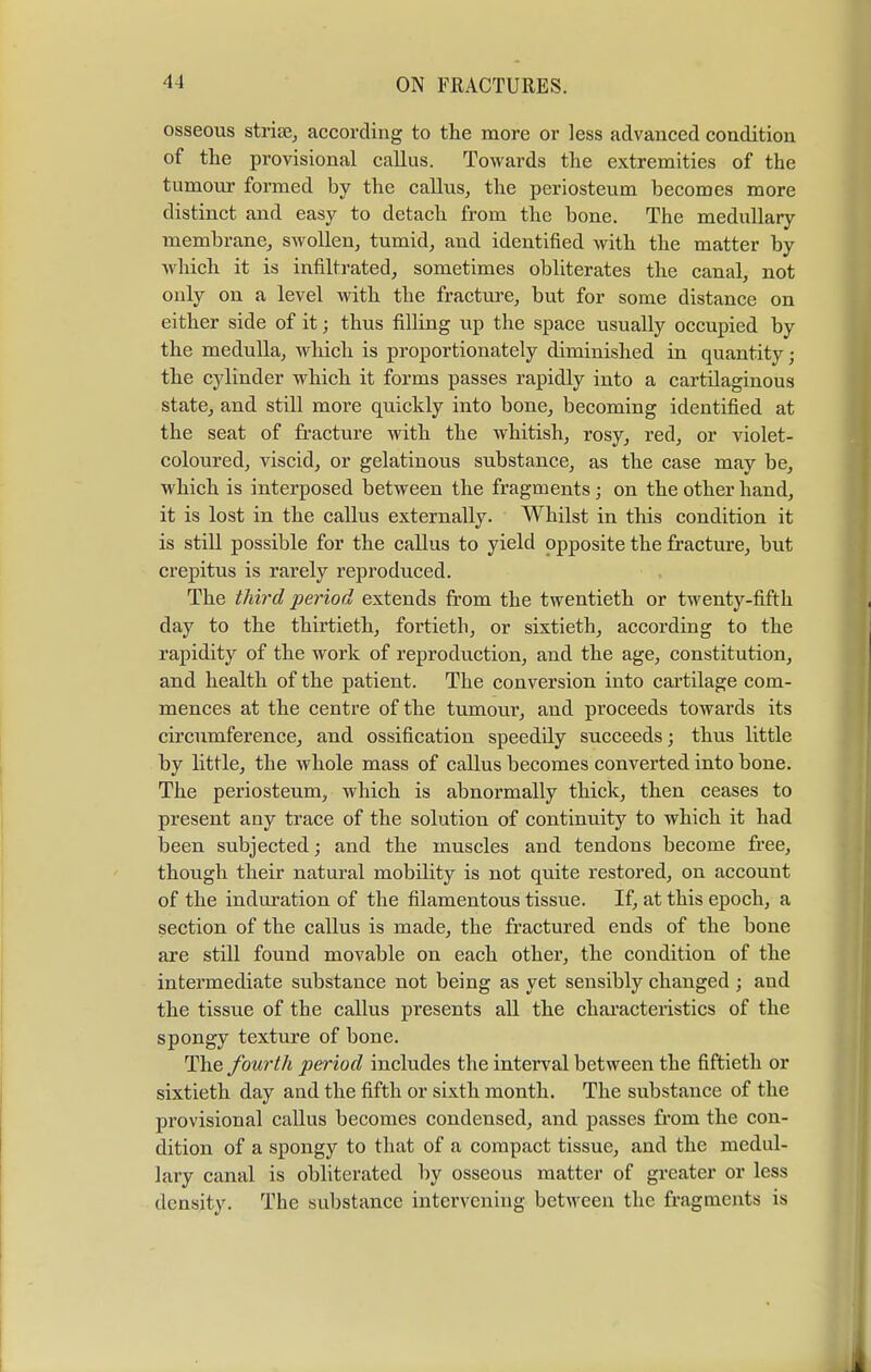 osseous striae, according to the more or less advanced condition of the provisional callus. Towards the extremities of the tumour formed by the callus, the periosteum becomes more distinct and easy to detach from the bone. The medullary membrane, swollen, tumid, and identified with the matter by which it is infiltrated, sometimes obliterates the canal, not only on a level with the fracture, but for some distance on either side of it; thus filling up the space usually occupied by the medulla, which is proportionately diminished in quantity; the cylinder which it forms passes rapidly into a cartilaginous state, and still more quickly into bone, becoming identified at the seat of fracture with the whitish, rosy, red, or violet- coloured, viscid, or gelatinous substance, as the case may be, which is interposed between the fragments; on the other hand, it is lost in the callus externally. Whilst in this condition it is still possible for the callus to yield opposite the fracture, but crepitus is rarely reproduced. The third period extends from the twentieth or twenty-fifth day to the thirtieth, fortieth, or sixtieth, according to the rapidity of the work of reproduction, and the age, constitution, and health of the patient. The conversion into cartilage com- mences at the centre of the tumour, and proceeds towards its circumference, and ossification speedily succeeds; thus little by little, the whole mass of callus becomes converted into bone. The periosteum, which is abnormally thick, then ceases to present any trace of the solution of continuity to which it had been subjected; and the muscles and tendons become free, though their natural mobility is not quite restored, on account of the induration of the filamentous tissue. If, at this epoch, a section of the callus is made, the fractured ends of the bone are still found movable on each other, the condition of the intermediate substance not being as yet sensibly changed ; and the tissue of the callus presents all the characteristics of the spongy texture of bone. The fourth period includes the interval between the fiftieth or sixtieth day and the fifth or sixth month. The substance of the provisional callus becomes condensed, and passes from the con- dition of a spongy to that of a compact tissue, and the medul- lary canal is obliterated by osseous matter of greater or less density. The substance intervening between the fragments is
