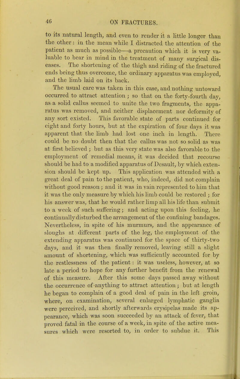 to its natural length, and even to render it a little longer than the other : in the mean while I distracted the attention of the patient as much as possible—a precaution which it is very va- luable to bear in mind in the treatment of many surgical dis- eases. The shortening of the thigh and riding of the fractured ends being thus overcome, the ordinary apparatus was employed, and the limb laid on its back. The usual care was taken in this case, and nothing untoward occurred to attract attention; so that on the forty-fourth day, as a solid callus seemed to unite the two fragments, the appa- ratus was removed, and neither displacement nor deformity of any sort existed. This favorable state of parts continued for eight and forty hours, but at the expiration of four days it was apparent that the limb had lost one inch in length. There could be no doubt then that the callus was not so solid as was at first believed ; but as this very state was also favorable to the employment of remedial means, it was decided that recourse should be had to a modified apparatus of Desault, by which exten- sion should be kept up. This application was attended with a great deal of pain to the patient, who, indeed, did not complain without good reason; and it was in vain represented to him that it was the only measure by which his limb could be restored ; for his answer was, that he would rather limp all his life than submit to a week of such suffering; and acting upon this feeling, he continually disturbed the arrangement of the confining bandages. Nevertheless, in spite of his murmurs, and the appearance of sloughs at different parts of the leg, the employment of the extending apparatus was continued for the space of thirty-two days, and it was then finally removed, leaving still a slight amount of shortening, which was sufficiently accounted for by the restlessness of the patient: it was useless, however, at so late a period to hope for any further benefit from the renewal of this measure. After this some days passed away without the occurrence of anything to attract attention; but at length he began to complain of a good deal of pain in the left groin, where, on examination, several enlarged lymphatic ganglia were perceived, and shortly afterwards erysipelas made its ap- pearance, which was soon succeeded by an attack of fever, that proved fatal in the course of a week, in spite of the active mea- sures which were resorted to, in order to subdue it. This 1